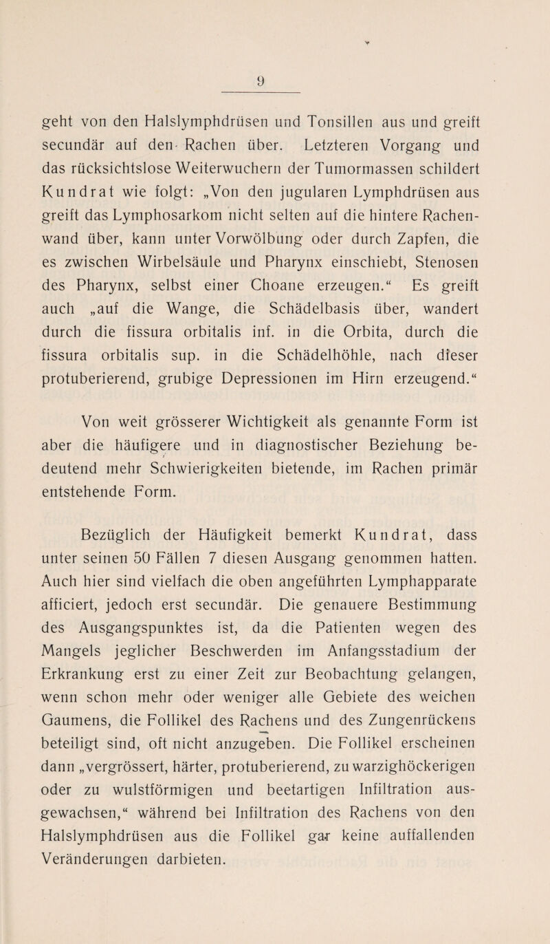 9 geht von den Halslymphdrüsen und Tonsillen aus und greift secundär auf den- Rachen über. Letzteren Vorgang und das rücksichtslose Weiterwuchern der Tumormassen schildert Kundrat wie folgt: „Von den jugularen Lymphdrüsen aus greift das Lymphosarkom nicht selten auf die hintere Rachen¬ wand über, kann unter Vorwölbung oder durch Zapfen, die es zwischen Wirbelsäule und Pharynx einschiebt, Stenosen des Pharynx, selbst einer Choane erzeugen.“ Es greift auch „auf die Wange, die Schädelbasis über, wandert durch die fissura orbitalis inf. in die Orbita, durch die fissura orbitalis sup. in die Schädelhöhle, nach dieser protuberierend, grubige Depressionen im Hirn erzeugend.“ Von weit grösserer Wichtigkeit als genannte Form ist aber die häufigere und in diagnostischer Beziehung be¬ deutend mehr Schwierigkeiten bietende, im Rachen primär entstehende Form. Bezüglich der Häufigkeit bemerkt Kund rat, dass unter seinen 50 Fällen 7 diesen Ausgang genommen hatten. Auch hier sind vielfach die oben angeführten Lymphapparate afficiert, jedoch erst secundär. Die genauere Bestimmung des Ausgangspunktes ist, da die Patienten wegen des Mangels jeglicher Beschwerden im Anfangsstadium der Erkrankung erst zu einer Zeit zur Beobachtung gelangen, wenn schon mehr oder weniger alle Gebiete des weichen Gaumens, die Follikel des Rachens und des Zungenrückens beteiligt sind, oft nicht anzugeben. Die Follikel erscheinen dann „vergrössert, härter, protuberierend, zu warzighöckerigen oder zu wulstförmigen und beetartigen Infiltration aus¬ gewachsen,“ während bei Infiltration des Rachens von den Halslymphdrüsen aus die Follikel ga.r keine auffallenden Veränderungen darbieten.