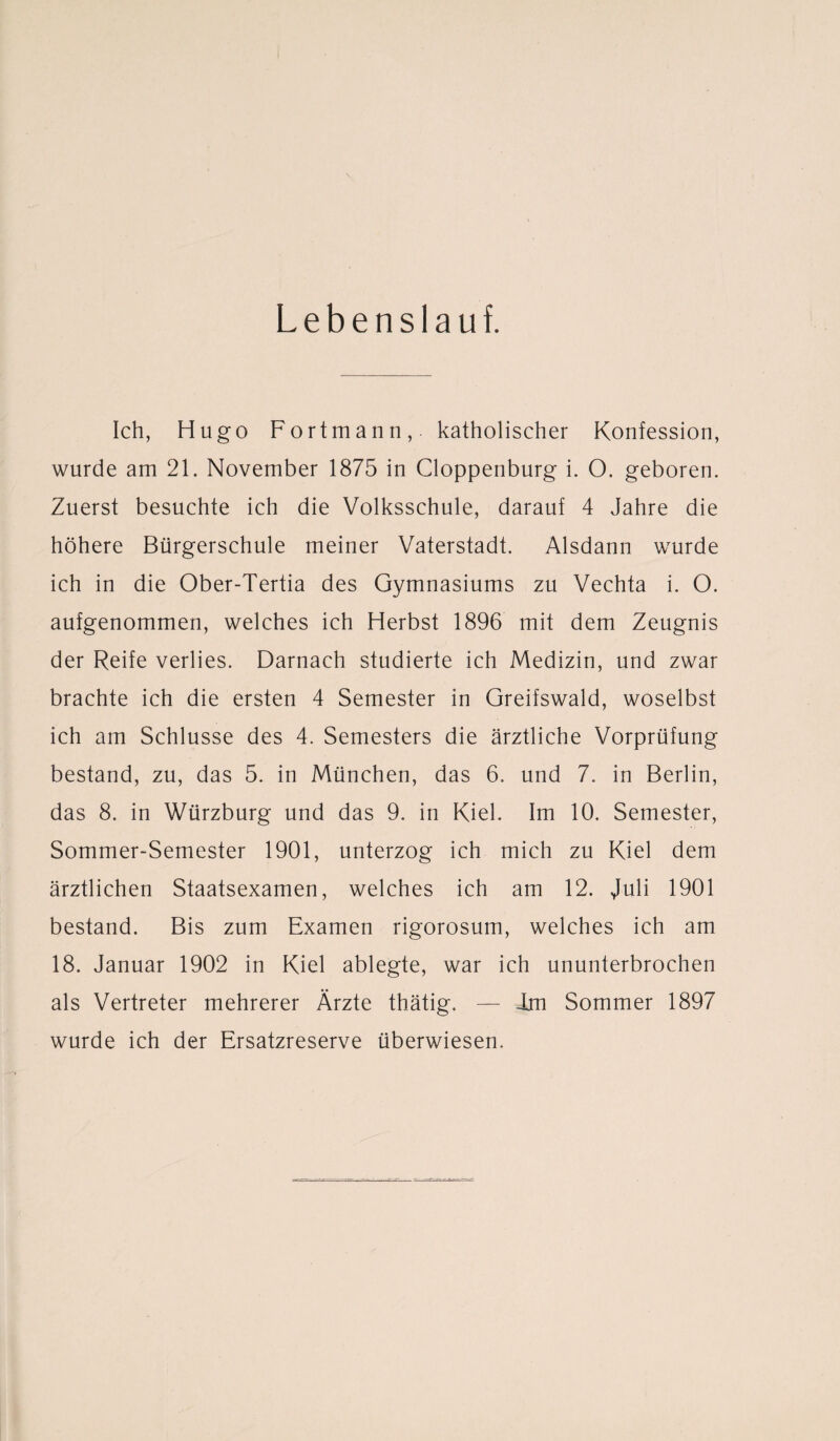 Lebenslauf. Ich, Hugo Fortmann, katholischer Konfession, wurde am 21. November 1875 in Cloppenburg i. O. geboren. Zuerst besuchte ich die Volksschule, darauf 4 Jahre die höhere Bürgerschule meiner Vaterstadt. Alsdann wurde ich in die Ober-Tertia des Gymnasiums zu Vechta i. O. aufgenommen, welches ich Herbst 1896 mit dem Zeugnis der Reife verlies. Darnach studierte ich Medizin, und zwar brachte ich die ersten 4 Semester in Greifswald, woselbst ich am Schlüsse des 4. Semesters die ärztliche Vorprüfung bestand, zu, das 5. in München, das 6. und 7. in Berlin, das 8. in Würzburg und das 9. in Kiel. Im 10. Semester, Sommer-Semester 1901, unterzog ich mich zu Kiel dem ärztlichen Staatsexamen, welches ich am 12. Juli 1901 bestand. Bis zum Examen rigorosum, welches ich am 18. Januar 1902 in Kiel ablegte, war ich ununterbrochen als Vertreter mehrerer Ärzte thätig. — Jan Sommer 1897 wurde ich der Ersatzreserve überwiesen.