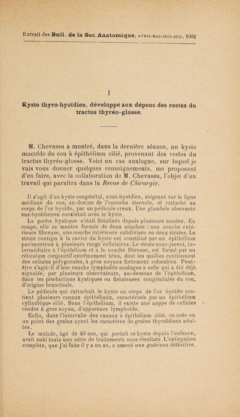 Extrait des Bull, de la Soc. Anatomique, avril-mai-juin-juil. 1902 I Kyste thyro-hyoïdien, développé aux dépens des restes du tractus thyréo-glosse. M. Chevassu a montré, dans la dernière séance, un kyste mucoïde du cou à épithélium cilié, provenant des restes du tractus thyréo-glosse. Voici un cas analogue, sur lequel je vais vous donner quelques renseignements, me proposant d’en faire, avec la collaboration de M. Chevassu, l’objet d’un travail qui paraîtra dans la Revue de Chirurgie. Il s’agit d’un kyste congénital, sous-hyoïdien, siégeant sur Ja ligne médiane du cou, au-dessus de l’encoche sternale, et rattaché au corps de l’os hyoïde, par un pédicule creux. Une glandule aberrante sus-hyoïdienne coexistait avec le kyste. La poche kystique s’était fistulisée depuis plusieurs années. En coupe, elle se montre formée de deux couches : une couche exté¬ rieure fibreuse, une couche intérieure subdivisée en deux strates. Le strate contigu à la cavité du kyste est constitué par un épithélium pavimenteux à plusieurs rangs cellulaires. Le strate sous-jacent, in¬ termédiaire à l’épithélium et à la couche fibreuse, est formé par un réticulum conjonctif extrêmement ténu, dont les mailles contiennent des cellules polygonales, à gros noyaux fortement colorables. Peut- être s’agit-il d’une couche lymphoïde analogue à celle qui a été déjà signalée, par plusieurs observateurs, au-dessous de l’épithélium, dans les productions kystiques ou fistuleuses congénitales du cou, d’origine branchiale. Le pédicule qui rattachait le kyste au corps de l’os hyoïde con¬ tient plusieurs canaux épithéliaux, caractérisés par un épithélium cylindrique cilié. Sous l’épithélium, il existe une nappe de cellules rondes à gros noyau, d’apparence lymphoïde. Enfin, dans l’intervalle des canaux à épithélium cilié, on note en un point des grains ayant les caractères de grains thyroïdiens adul¬ tes. Le malade, âgé de 40 ans, qui portait ce kyste depuis l’enfance, avait subi toute une série de traitements sans résultats. L’extirpation complète, que j’ai faite il y a un an, a amené une guérison définitive.