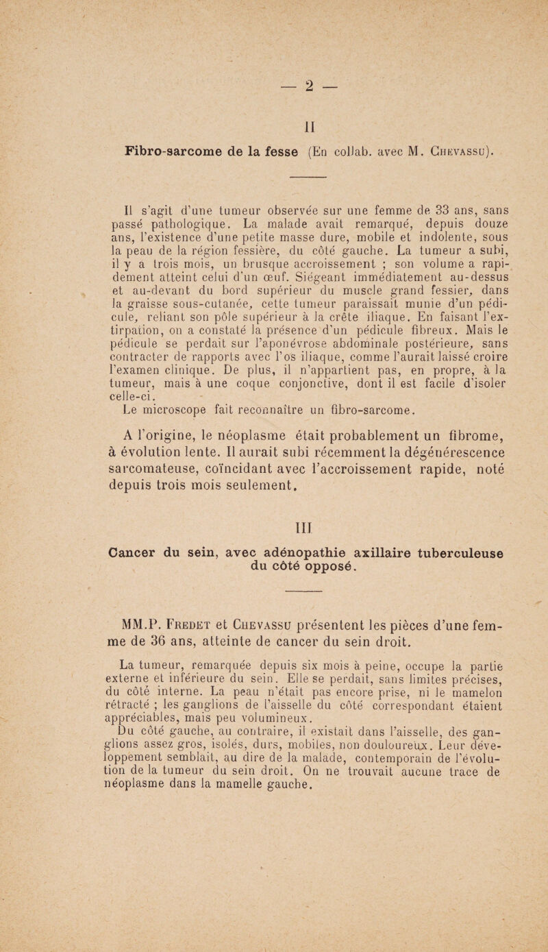 II Fibro-sarcome de la fesse (En colJab. avec M. Chevassu). Il s’agit d’une tumeur observée sur une femme de 33 ans, sans passé pathologique. La malade avait remarqué, depuis douze ans, l’existence d’une petite masse dure, mobile et indolente, sous la peau de la région fessière, du côté gauche. La tumeur a subi, il y a trois mois, un brusque accroissement ; son volume a rapi¬ dement atteint celui d'un œuf. Siégeant immédiatement au-dessus et au-devant du bord supérieur du muscle grand fessier, dans la graisse sous-cutanée, cette tumeur paraissait munie d’un pédi¬ cule, reliant son pôle supérieur à la crête iliaque. En faisant l’ex¬ tirpation, on a constaté la présence d’un pédicule fibreux. Mais le pédicule se perdait sur l’aponévrose abdominale postérieure, sans contracter de rapports avec l’os iliaque, comme l’aurait laissé croire l’examen clinique. De plus, il n’appartient pas, en propre, à la tumeur, mais à une coque conjonctive, dont il est facile d’isoler celle-ci. Le microscope fait reconnaître un fibro-sarcome. A l’origine, le néoplasme était probablement un fibrome, à évolution lente. Il aurait subi récemment la dégénérescence sarcomateuse, coïncidant avec l’accroissement rapide, noté depuis trois mois seulement. III Cancer du sein, avec adénopathie axillaire tuberculeuse du côté opposé. MM.P. Fredet et Chevassu présentent les pièces d’une fem¬ me de 36 ans, atteinte de cancer du sein droit. La tumeur, remarquée depuis six mois à peine, occupe la partie externe et inférieure du sein. Elle se perdait, sans limites précises, du côté interne. La peau n’était pas encore prise, ni le mamelon rétracté ; les ganglions de l’aisselle du côté correspondant étaient appréciables, mais peu volumineux. Du côté gauche, au contraire, il existait dans l’aisselle, des gan¬ glions assez gros, isolés, durs, mobiles, non douloureux. Leur déve¬ loppement semblait, au dire de la malade, contemporain de l’évolu¬ tion de la tumeur du sein droit. On ne trouvait aucune trace de néoplasme dans la mamelle gauche.