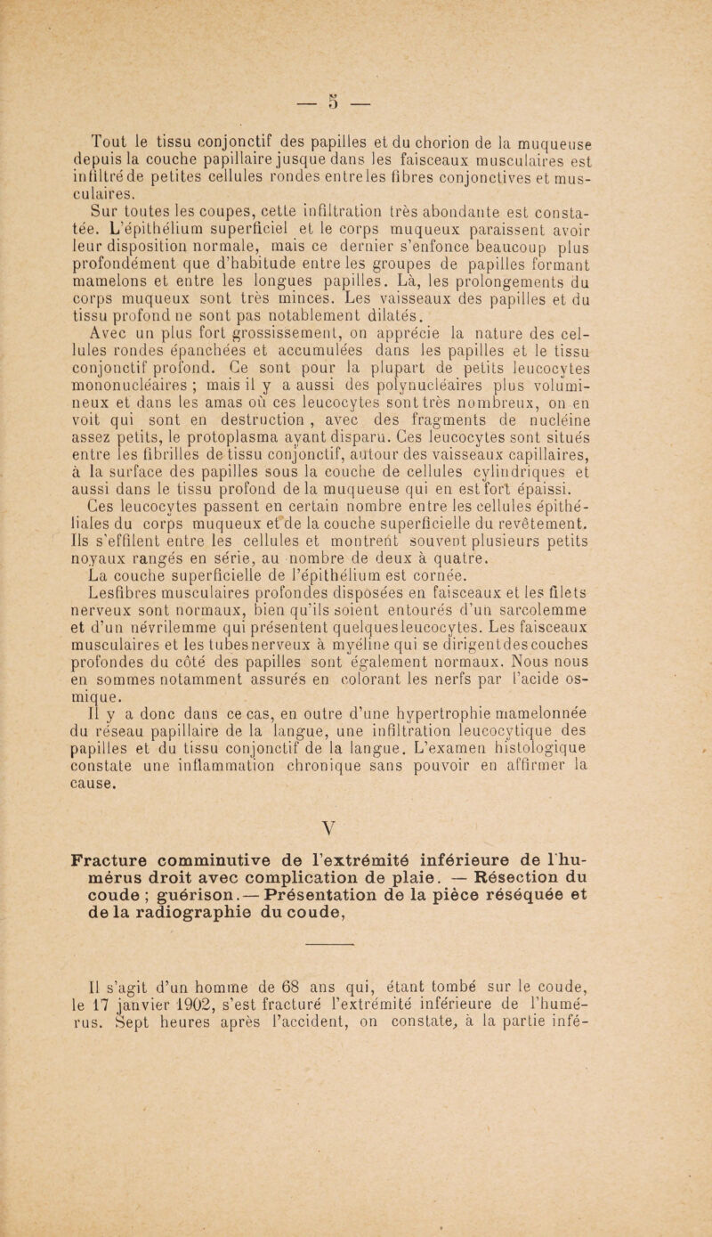 Tout le tissu conjonctif des papilles et du chorion de la muqueuse depuis la couche papillaire jusque dans les faisceaux musculaires est in filtré de petites cellules rondes entreles fibres conjonctives et mus¬ culaires. Sur toutes les coupes, cette infiltration très abondante est consta¬ tée. L'épithélium superficiel et le corps muqueux paraissent avoir leur disposition normale, mais ce dernier s’enfonce beaucoup plus profondément que d’habitude entreles groupes de papilles formant mamelons et entre les longues papilles. Là, les prolongements du corps muqueux sont très minces. Les vaisseaux des papilles et du tissu profond ne sont pas notablement dilatés. Avec un plus fort grossissement, on apprécie la nature des cel¬ lules rondes épanchées et accumulées dans les papilles et le tissu conjonctif profond. Ce sont pour la plupart de petits leucocytes mononucléaires ; mais il y a aussi des polynucléaires plus volumi¬ neux et dans les amas où ces leucocytes sont très nombreux, on en voit qui sont en destruction , avec des fragments de nucléine assez petits, le protoplasma ayant disparu. Ces leucocytes sont situés entre les fibrilles de tissu conjonctif, autour des vaisseaux capillaires, à la surface des papilles sous la couche de cellules cylindriques et aussi dans le tissu profond delà muqueuse qui en est fort épaissi. Ces leucocytes passent en certain nombre entre les cellules épithé¬ liales du corps muqueux et de la couche superficielle du revêtement. Ils s’effilent entre les cellules et montrent souvent plusieurs petits noyaux rangés en série, au nombre de deux à quatre. La couche superficielle de l’épithélium est cornée. Lesfibres musculaires profondes disposées en faisceaux et les filets nerveux sont normaux, bien qu’ils soient entourés d’un sarcolemme et d’un névrilemme qui présentent quelquesleucocytes. Les faisceaux musculaires et les tubes nerveux à myéline qui se dirigentdes couches profondes du côté des papilles sont également normaux. Nous nous en sommes notamment assurés en colorant les nerfs par l’acide os- mique. Il y a donc dans ce cas, en outre d’une hypertrophie mamelonnée du réseau papillaire de la langue, une infiltration leucocytique des papilles et du tissu conjonctif de la langue. L’examen histologique constate une inflammation chronique sans pouvoir en affirmer la cause. V Fracture comminutive de l’extrémité inférieure de l hu- mérus droit avec complication de plaie. — Résection du coude ; guérison.— Présentation de la pièce réséquée et delà radiographie du coude, Il s’agit d’un homme de 68 ans qui, étant tombé sur le coude, le 17 janvier 1902, s’est fracturé l’extrémité inférieure de l’humé¬ rus. Sept heures après l’accident, on constate, à la partie infé-