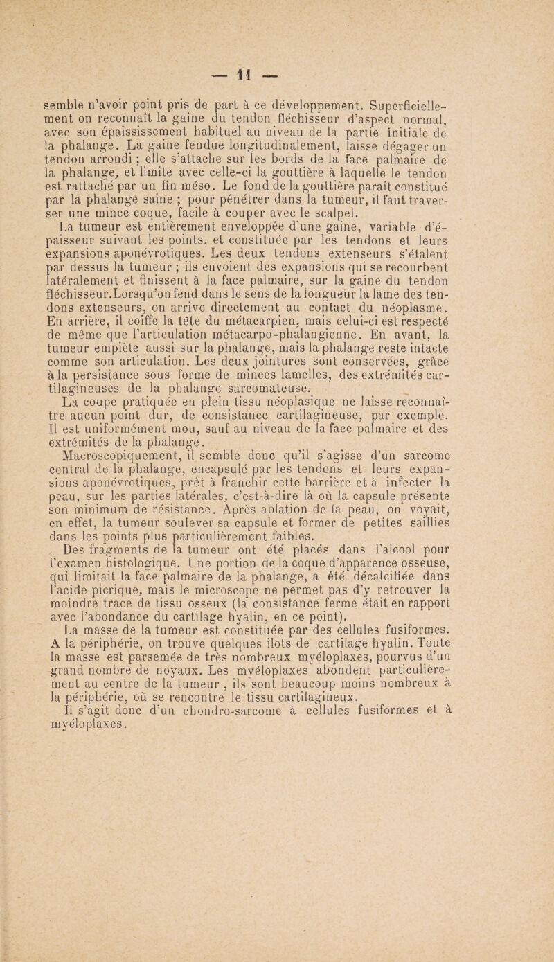 semble n’avoir point pris de part à ce développement. Superficielle¬ ment on reconnaît la gaine du tendon fléchisseur d’aspect normal, avec son épaississement habituel au niveau de la partie initiale de la phalange. La gaine fendue longitudinalement, laisse dégager un tendon arrondi ; elle s’attache sur les bords de la face palmaire de la phalange, et limite avec celle-ci la gouttière à laquelle le tendon est rattaché par un fin méso. Le fond de la gouttière paraît constitué par la phalange saine ; pour pénétrer dans la tumeur, il faut traver¬ ser une mince coque, facile à couper avec le scalpel. La tumeur est entièrement enveloppée d’une gaine, variable d’é¬ paisseur suivant les points, et constituée par les tendons et leurs expansions aponévrotiques. Les deux tendons extenseurs s’étalent par dessus la tumeur ; ils envoient des expansions qui se recourbent latéralement et finissent à la face palmaire, sur la gaine du tendon fléchisseur.Lorsqu’on fend dans le sens de la longueur la lame des ten¬ dons extenseurs, on arrive directement au contact du néoplasme. En arrière, il coiffe la tête du métacarpien, mais celui-ci est respecté de même que l’articulation métacarpo-phalangienne. En avant, la tumeur empiète aussi sur la phalange, mais la phalange reste intacte comme son articulation. Les deux jointures sont conservées, grâce à la persistance sous forme de minces lamelles, des extrémités car¬ tilagineuses de la phalange sarcomateuse. La coupe pratiquée en plein tissu néoplasique ne laisse reconnaî¬ tre aucun point dur, de consistance cartilagineuse, par exemple. Il est uniformément mou, sauf au niveau de la face palmaire et des extrémités de la phalange. Macroscopiquement, il semble donc qu’il s’agisse d’un sarcome central de la phalange, encapsulé par les tendons et leurs expan¬ sions aponévrotiques, prêt à franchir cette barrière et à infecter la peau, sur les parties latérales, c’est-à-dire là où la capsule présente son minimum de résistance. Après ablation de la peau, on voyait, en effet, la tumeur soulever sa capsule et former de petites saillies dans les points plus particulièrement faibles. Des fragments de la tumeur ont été placés dans l’alcool pour l’examen histologique. Une portion de la coque d’apparence osseuse, qui limitait la face palmaire de la phalange, a été décalcifiée dans l’acide picrique, mais le microscope ne permet pas d’y retrouver la moindre trace de tissu osseux (la consistance ferme était en rapport avec l’abondance du cartilage hyalin, en ce point). La masse de la tumeur est constituée par des cellules fusiformes. A la périphérie, on trouve quelques ilôts de cartilage hyalin. Toute la masse est parsemée de très nombreux myéloplaxes, pourvus d’un grand nombre de noyaux. Les myéloplaxes abondent particulière¬ ment au centre de la tumeur , ils sont beaucoup moins nombreux à la périphérie, où se rencontre le tissu cartilagineux. Il s’agit donc d’un cbondro-sarcome à cellules fusiformes et à myéloplaxes.