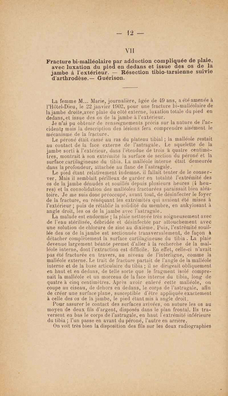 VII Fracture bi-malléolaire par adduction compliquée de plaie, avec luxation du pied en dedans et issue des os de la jambe à l’extérieur. — Résection tibio-tarsienne suivie d’arthrodèse.— Guérison. La femme M... Marie, journalière, âgée de 49 ans, a été amenée à l’Hôtel-Dieu, le 22 janvier 1902, pour une fracture bi-malléolaire de lajambe droite,avec plaie du côté externe, luxation totale du pied en dedans, et issue des os de lajambe à l’extérieur. Je n’ai pu obtenir de renseignements précis sur la nature de l’ac- cidentj mais la description des lésions fera comprendre aisément le mécanisme de la fracture. Le péroné était cassé au ras du plateau tibial ; la malléole restait au contact de la face externe de l’astragale. Le squelette de la jambe sorti à l’extérieur, dans l’étendue de trois à quatre centimè¬ tres, montrait à son extrémité la surface de section du péroné et la surface cartilagineuse du tibia. La malléole interne était demeurée dans la profondeur, attachée au flanc de l’astragale. Le pied étant relativement indemne, il fallait tenter de le conser¬ ver. Mais il semblait périlleux de garder en totalité l’extrémité des os de la jambe dénudés et souillés depuis plusieurs heures (4 heu¬ res) et la consolidation des malléoles fracturées paraissait bien aléa¬ toire. Je me suis donc préoccupé, avant tout, de désinfecter le foyer de la fracture, en réséquant les extrémités qui avaient été mises à l’extérieur; puis de rétablir la solidité du membre, en ankylosant à angle droit, les os de la jambe avec l’astragale. La malade est endormie ; la plaie nettoyée très soigneusement avec de l’eau stérilisée, débridée et désinfectée par attouchement avec une solution de chlorure de zinc au dixième. Puis, l’extrémité souil¬ lée des os de lajambe est sectionnée transversalement, de façon à détacher complètement la surface cartilagineuse du tibia . La plaie devenue largement béante permet d’aller à la recherche de la mal¬ léole interne, dont l’extraction est difficile. En effet, celle-ci n’avait pas été fracturée en travers, au niveau de l’interligne, comme la malléole externe. Le trait de fracture partait de l’angle de la malléole interne et de la base articulaire du tibia ; il se dirigeait obliquement en haut et en dedans, de telle sorte que Je fragment isolé compre¬ nait la malléole et un morceau de la face interne du tibia, long de quatre à cinq centimètres. Après avoir enlevé cette malléole, on coupe au ciseau, de dehors en dedans, le corps de l’astragale, afin de créer une surface plane, susceptible d’être appliquée exactement à celle des os de la jambe, le pied étant mis à angle droit. Pour assurer le contact des surfaces avivées, on suture les os au moyen de deux fils d'argent, disposés dans le plan frontal. Ils tra¬ versent en bas le corps de l’astragale, en haut l’extrémité inférieure du tibia ; l’un passe en avant du péroné, l’autre en arrière. On voit très bien la disposition des fils sur les deux radiographies