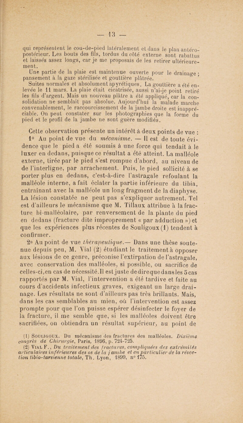 qui représentent le cou-de-pied latéralement et dans le plan antéro¬ postérieur. Les bouts des fils, tordus du côté externe sont rabattus et laissés assez longs, car je me proposais de les retirer ultérieure¬ ment. Une partie de la plaie est maintenue ouverte pour le drainage * pansement à la gaze stérilisée et gouttière plâtrée. Suites normales et absolument apyrétiques. La gouttière a été en¬ levée le 11 mars. La plaie était cicatrisée, aussi n’ai-je point retiré les fds d’argent. Mais un nouveau plâtre a été appliqué, car la con¬ solidation ne semblait pas absolue. Aujourd’hui la malade marche convenablement, le raccourcissement de la jambe droite est inappré¬ ciable. On peut constater sur les photographies que la forme du pied et le profil de la jambe ne sont guère modifiés. Cette observation présente un intérêt à deux points de vue : 1° Au point de vue du mécanisme. — Il est de toute évi¬ dence que le pied a été soumis à une force qui tendait à le luxer en dedans, puisque ce résultat a été atteint. La malléole externe, tirée par le pied s’est rompue d’abord, au niveau de de l’interligne, par arrachement. Puis, le pied sollicité à se porter plus en dedans, c’est-à-dire l’astragale refoulant la malléole interne, a fait éclater la partie inférieure du tibia, entraînant avec la malléole un long fragment de ladiaphyse. La lésion constatée ne peut pas s’expliquer autrement. Tel est d’ailleurs le mécanisme que M. Tillaux attribue à la frac¬ ture bi-malléolaire, par renversement de la plante du pied en dedans (fracture dite improprement « par adduction ») et que les expériences plus récentes de Souîigoux(l) tendent à confirmer. 2» Au point de vue thérapeutique.— Dans une thèse soute¬ nue depuis peu, M. Vial (2) étudiant le traitement à opposer aux lésions de ce genre, préconise l’extirpation de l’astragale, avec conservation des malléoles, si possible, ou sacrifice de celles-ci,en cas de nécessité.Il est juste dedirequedansles 5 cas rapportés par M. Vial, l’intervention a été tardive et faite au cours d’accidents infectieux graves, exigeant un large drai- nage. Les résultats ne sont d’ailleurs pas très brillants. Mais, dans les cas semblables au mien, où l’intervention est assez prompte pour que l’on puisse espérer désinfecter le foyer de la fracture, il me semble que, si les malléoles doivent être sacrifiées, on obtiendra un résultat supérieur, au point de (1) Souligoux, Du mécanisme des fractures des malléoles. Dixième congrès de Chirurgie, Paris, 1896, p. 724-725. (2) Vial F., Du traitement des fractures, compliquées des extrémités articulaires inférieures des os de la j ambe et en particulier de la résec¬ tion tibio-tarsienne totale, Th. Lyon, 1899, n° 175.