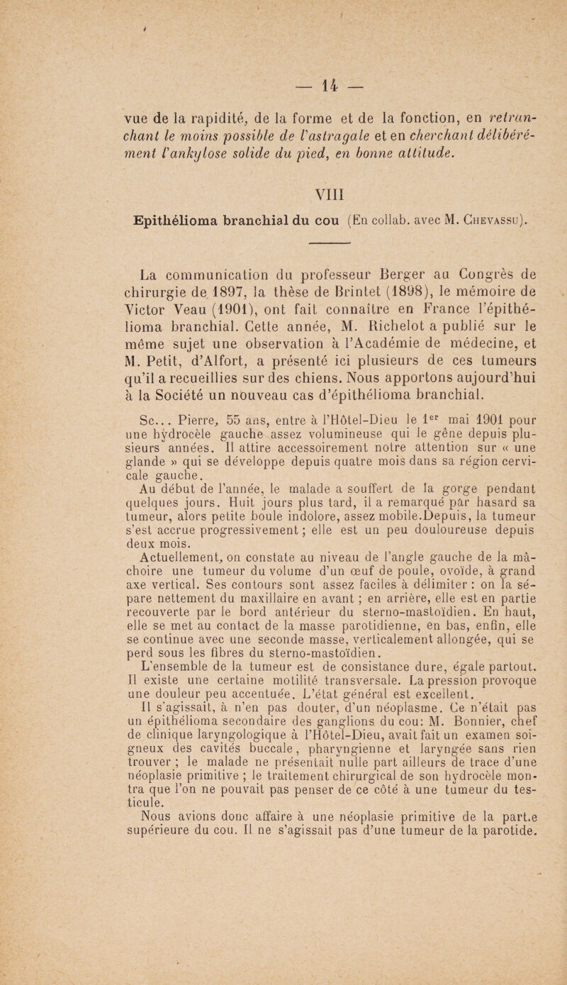 t l i — 14 — vue de la rapidité, de la forme et de la fonction, en retran¬ chant le moins possible de Vastragale et en cherchant délibéré¬ ment l'ankylose solide du pied, en bonne attitude. VIII Epitliélioma branchial du cou (En collab. avec M. Chevassu). La communication du professeur Berger au Congrès de chirurgie de 1897, la thèse de Brintet (1898), le mémoire de Victor Veau (1901), ont fait connaître en France l’épithé- lioma branchial. Cette année, M. Richelot a publié sur le même sujet une observation à l’Académie de médecine, et M. Petit, d’Alfort, a présenté ici plusieurs de ces tumeurs qu’il a recueillies sur des chiens. Nous apportons aujourd’hui à la Société un nouveau cas d’épithélioma branchial. Sc... Pierre, 55 ans, entre à l’Hôtel-Dieu le 1er mai 1901 pour une hydrocèle gauche assez volumineuse qui le gêne depuis plu¬ sieurs années. Il attire accessoirement notre attention sur « une glande » qui se développe depuis quatre mois dans sa région cervi¬ cale gauche. Au début de l’année, le malade a souffert de la gorge pendant quelques jours. Huit jours plus tard, il a remarqué par hasard sa tumeur, alors petite boule indolore, assez mobile.Depuis, la tumeur s’est accrue progressivement ; elle est un peu douloureuse depuis deux mois. Actuellement, on constate au niveau de l’angle gauche de la mâ¬ choire une tumeur du volume d’un œuf de poule, ovoïde, à grand axe vertical. Ses contours sont assez faciles à délimiter : on la sé¬ pare nettement du maxillaire en avant ; en arrière, elle est en partie recouverte par le bord antérieur du sterno-mastoïdien. En haut, elle se met au contact de la masse parotidienne, en bas, enfin, elle se continue avec une seconde masse, verticalement allongée, qui se perd sous les fibres du sterno-mastoïdien. L’ensemble de la tumeur est de consistance dure, égale partout. Il existe une certaine motilité transversale. La pression provoque une douleur peu accentuée. L’état général est excellent. Il s’agissait, à n’en pas douter, d’un néoplasme. Ce n’était pas un épithélioma secondaire des ganglions du cou: M. Bonnier, chef de clinique laryngologique à l’Hôtel-Dieu, avait fait un examen soi¬ gneux des cavités buccale, pharyngienne et laryngée sans rien trouver ; le malade ne présentait nulle part ailleurs de trace d’une néoplasie primitive ; le traitement chirurgical de son hydrocèle mon¬ tra que l’on ne pouvait pas penser de ce côté à une tumeur du tes¬ ticule. Nous avions donc affaire à une néoplasie primitive de la part.e supérieure du cou. Il ne s’agissait pas d’une tumeur de la parotide.