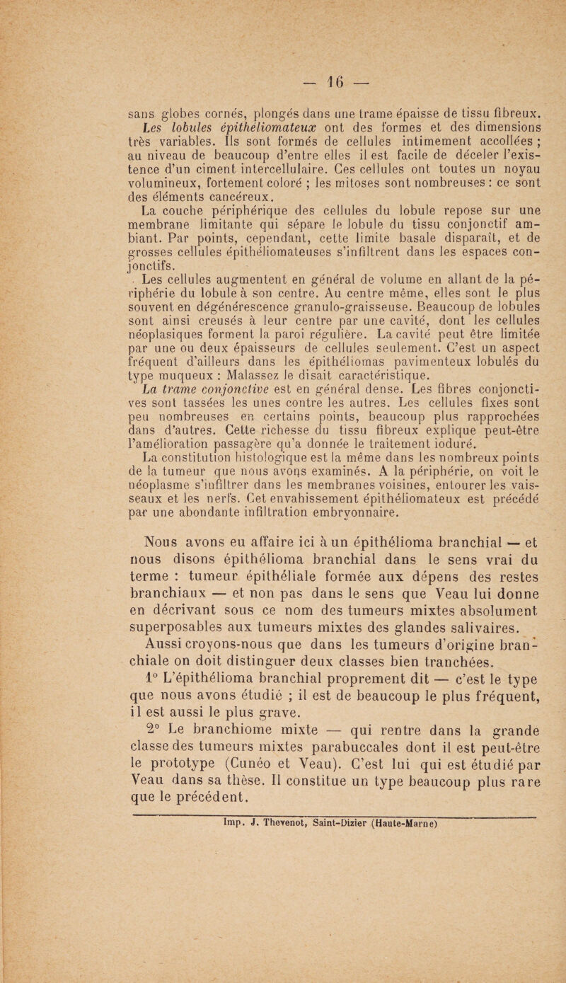 sans globes cornés, plongés dans une trame épaisse de tissu fibreux. Les lobules épithéliomateux ont des formes et des dimensions très variables. Ils sont formés de cellules intimement accollées ; au niveau de beaucoup d’entre elles il est facile de déceler l’exis¬ tence d’un ciment intercellulaire. Ces cellules ont toutes un noyau volumineux, fortement coloré ; les mitoses sont nombreuses : ce sont des éléments cancéreux. La couche périphérique des cellules du lobule repose sur une membrane limitante qui sépare le lobule du tissu conjonctif am¬ biant. Par points, cependant, cette limite basale disparaît, et de grosses cellules épithéliomateuses s’infiltrent dans les espaces con¬ jonctifs. . Les cellules augmentent en général de volume en allant de la pé¬ riphérie du lobule à son centre. Au centre même, elles sont le plus souvent en dégénérescence granulo-graisseuse. Beaucoup de lobules sont ainsi creusés à leur centre par une cavité, dont les cellules néoplasiques forment la paroi régulière. La cavité peut être limitée par une ou deux épaisseurs de cellules seulement. C’est un aspect fréquent d’ailleurs dans les épithéliomas pavimenteux lobulés du type muqueux : Malassez le disait caractéristique. La trame conjonctive est en général dense. Les fibres conjoncti¬ ves sont tassées les unes contre les autres. Les cellules fixes sont peu nombreuses en certains points, beaucoup plus rapprochées dans d’autres. Cette richesse du tissu fibreux explique peut-être l’amélioration passagère qu’a donnée le traitement ioduré. La constitution histologique est la même dans les nombreux points de la tumeur que nous avons examinés. A la périphérie, on voit le néoplasme s’infiltrer dans les membranes voisines, entourer les vais¬ seaux et les nerfs. Cet envahissement épithéliomateux est précédé par une abondante infiltration embryonnaire. Nous avons eu affaire ici à un épithélioma branchial — et nous disons épithélioma branchial dans le sens vrai du terme : tumeur épithéliale formée aux dépens des restes branchiaux — et non pas dans le sens que Veau lui donne en décrivant sous ce nom des tumeurs mixtes absolument superposables aux tumeurs mixtes des glandes salivaires. Aussi croyons-nous que dans les tumeurs d’origine bran¬ chiale on doit distinguer deux classes bien tranchées. 1° L’épithélioma branchial proprement dit — c’est le type que nous avons étudié ; il est de beaucoup le plus fréquent, il est aussi le plus grave. 2° Le branchiome mixte — qui rentre dans la grande classe des tumeurs mixtes parabuccales dont il est peut-être le prototype (Cunéo et Veau). C’est lui qui est étudié par Veau dans sa thèse. Il constitue un type beaucoup plus rare que le précédent. Imp. J. Thevenot, Saint-Dizier (Haute-Marne)