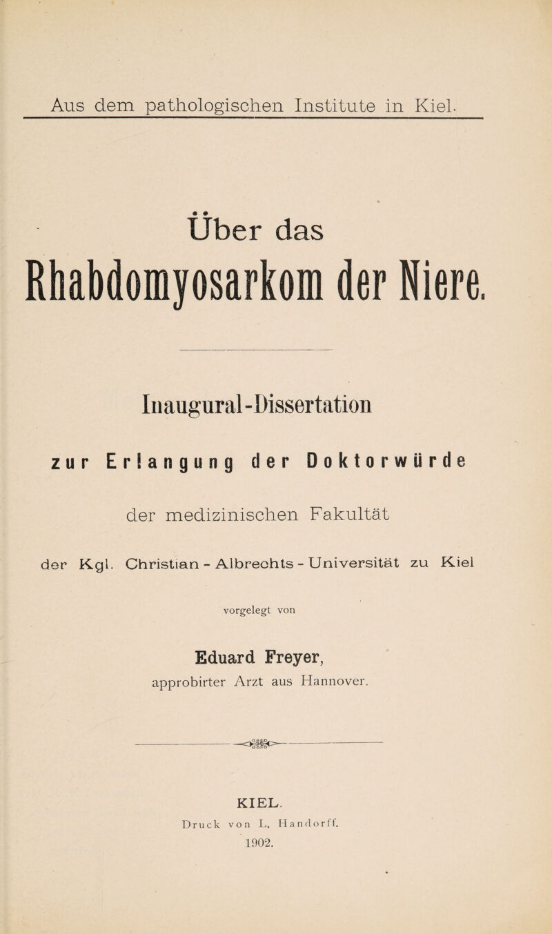 Aus dem pathologischen Institute in Kiel. Uber das Rhabdomyosarkom der Niere. Iuaugural -Dissertation zur Erlangung der Doktorwürde der medizinischen Fakultät der Kgl. Christian - Albrechts - Universität zu Kiel vorgelegt von Eduard Freyer, approbirter Arzt aus Hannover. -=3i§tc>--- KIEL. Druck von L. H a n d o r ff. 1902.