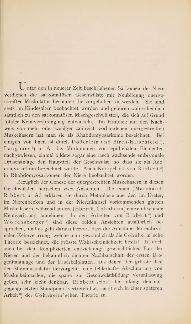 U nter den in neuerer Zeit beschriebenen Sarkomen der Niere verdienen die sarkomatösen Geschwülste mit Neubildung querge¬ streifter Muskulatur besonders hervorgehoben zu werden. Sie sind stets im Kindesalter beobachtet worden und gehören wahrscheinlich sämtlich zu den sarkomatösen Mischgeschwülsten, die sich auf Grund fötaler Keimversprengung entwickeln. Im Hinblick auf den Nach¬ weis von mehr oder weniger zahlreich vorhandenen quergestreiften Muskelfasern hat man sie als Rhabdomyosarkome bezeichnet. Bei einigen von ihnen ist durch Döderlein und Birch-Hirschfeld 1), Langhans2) u. A. das Vorkommen von epithelialen Elementen nachgewiesen, einmal bildete sogar eine rasch wachsende embryonale Drüsenanlage den Hauptteil der Geschwulst, so dass sie als Ade- nomyosarkom bezeichnet wurde. Auch Knorpel ist von Ribbert3) in Rhabdomyosarkomen der Niere beobachtet worden. Bezüglich der Genese der quergestreiften Muskelfasern in diesen Geschwülsten herrschen zwei Ansichten. Die einen (Marchand, Ribbert u. A.) erklären sie durch Metaplasie aus den im Ureter, im Nierenbecken und in der Nierenkapsel vorkommenden glatten Muskelfasern, während andere (Eberth, Cohnheim) eine embryonale Keimverirrung annehmen. In den Arbeiten von Ribbert4) und Wolfensberger5) sind diese beiden Ansichten ausführlich be¬ sprochen, und es geht daraus hervor, dass die Annahme der embryo¬ nalen Keimverirrung, welche man gewöhnlich als die Cohnhei m sehe Theorie bezeichnet, die grösste Wahrscheinlichkeit besitzt. Ist doch auch bei dem komplizierten entwicklungs - geschichtlichen Bau der Nieren und der bekanntlich dichten Nachbarschaft der ersten Uro¬ genitalanlage und der Urwirbelplatten, aus denen der grösste Teil der Stammuskulatur hervorgeht, eine fehlerhafte Abschnürung von Muskelkeimzellen, die später zur Geschwulstbildung Veranlassung geben, sehr leicht denkbar. Ribbert selbst, der anfangs den ent¬ gegengesetzten Standpunkt vertreten hat, neigt sich in einer späteren Arbeit3) der Cohnheim’ sehen Theorie zu.