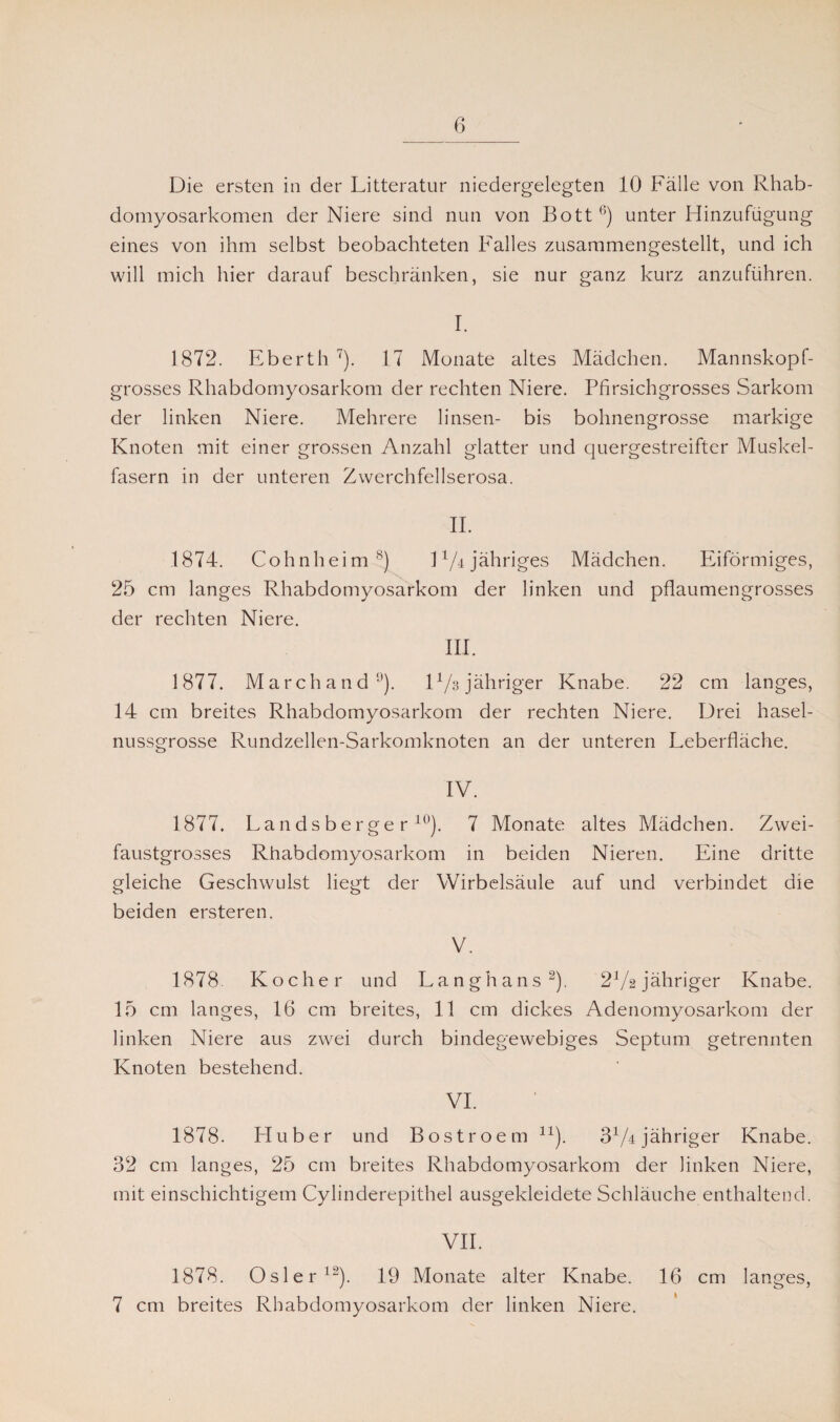 Die ersten in der Litteratur niedergelegten 10 Fälle von Rhab¬ domyosarkomen der Niere sind nun von Bott0) unter Hinzufügung eines von ihm selbst beobachteten Falles zusammengestellt, und ich will mich hier darauf beschränken, sie nur ganz kurz anzuführen. I. 1872. Eberth 7). 17 Monate altes Mädchen. Mannskopf¬ grosses Rhabdomyosarkom der rechten Niere. Pfirsichgrosses Sarkom der linken Niere. Mehrere linsen- bis bohnengrosse markige Knoten mit einer grossen Anzahl glatter und quergestreifter Muskel¬ fasern in der unteren Zwerchfellserosa. II. 1874. Cohnheim 8) D/4 jähriges Mädchen. Eiförmiges, 25 cm langes Rhabdomyosarkom der linken und pflaumengrosses der rechten Niere. III. 1877. Marchand51). D/g jähriger Knabe. 22 cm langes, 14 cm breites Rhabdomyosarkom der rechten Niere. Drei hasel¬ nussgrosse Rundzellen-Sarkomknoten an der unteren Leberfläche. IV. 1877. Landsberger10). 7 Monate altes Mädchen. Zwei¬ faustgrosses Rhabdomyosarkom in beiden Nieren. Eine dritte gleiche Geschwulst liegt der Wirbelsäule auf und verbindet die beiden ersteren. V. 1878 Kocher und Langhans2). 2V2 jähriger Knabe. 15 cm langes, 16 cm breites, 11 cm dickes Adenomyosarkom der linken Niere aus zwei durch bindegewebiges Septum getrennten Knoten bestehend. VI. 1878. Pluber und Bostroem n). 3x/4 jähriger Knabe. 32 cm langes, 25 cm breites Rhabdomyosarkom der linken Niere, mit einschichtigem Cylinderepithel ausgekleidete Schläuche enthaltend. VII. 1878. Osler12). 19 Monate alter Knabe. 16 cm langes, 7 cm breites Rhabdomyosarkom der linken Niere.