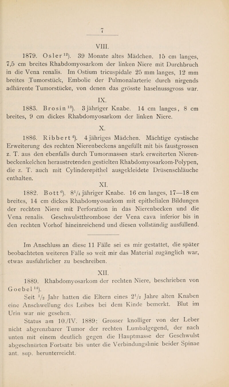 VIII. 1879. Osler12). 39 Monate altes Mädchen. 15 cm langes, 7,5 cm breites Rhabdomyosarkom der linken Niere mit Durchbruch in die Vena renalis. Im Ostium tricuspidale 25 mm langes, 12 mm breites Tumorstück, Embolie der Pulmonalarterie durch nirgends adhärente Tumorstücke, von denen das grösste haselnussgross war. IX. 1883. Brosin13). 3jähriger Knabe. 14 cm langes, 8 cm breites, 9 cm dickes Rhabdomyosarkom der linken Niere. X. 1886. Ribbert4). 4jähriges Mädchen. Mächtige cystische Erweiterung des rechten Nierenbeckens angefüllt mit bis faustgrossen z. T. aus den ebenfalls durch Tumormassen stark erweiterten Nieren¬ beckenkelchen heraustretenden gestielten Rhabdomyosarkom-Polypen, die z. T. auch mit Cylinderepithel ausgekleidete Drüsenschläuche enthalten. XI. 1882. Bott6). 8V4 jähriger Knabe. 16 cm langes, 17—18 cm breites, 14 cm dickes Rhabdomyosarkom mit epithelialen Bildungen der rechten Niere mit Perforation in das Nierenbecken und die Vena renalis. Geschwulstthrombose der Vena cava inferior bis in den rechten Vorhof hineinreichend und diesen vollständig ausfüllend. Im Anschluss an diese 11 Fälle sei es mir gestattet, die später beobachteten weiteren Fälle so weit mir das Material zugänglich war, etwas ausführlicher zu beschreiben. XII. 1889. Rhabdomyosarkom der rechten Niere, beschrieben von Goebel14). Seit 4/2 Jahr hatten die Eltern eines 21/ä Jahre alten Knaben eine Anschwellung des Leibes bei dem Kinde bemerkt. Blut im Urin war nie gesehen. Status am 10./IV. 1889: Grosser knolliger von der Leber nicht abgrenzbarer Tumor der rechten Lumbalgegend, der nach unten mit einem deutlich gegen die Hauptmasse der Geschwulst abcreschnürten Fortsatz bis unter die Verbindungslinie beider Spinae <T!> ant. sup. herunterreicht.