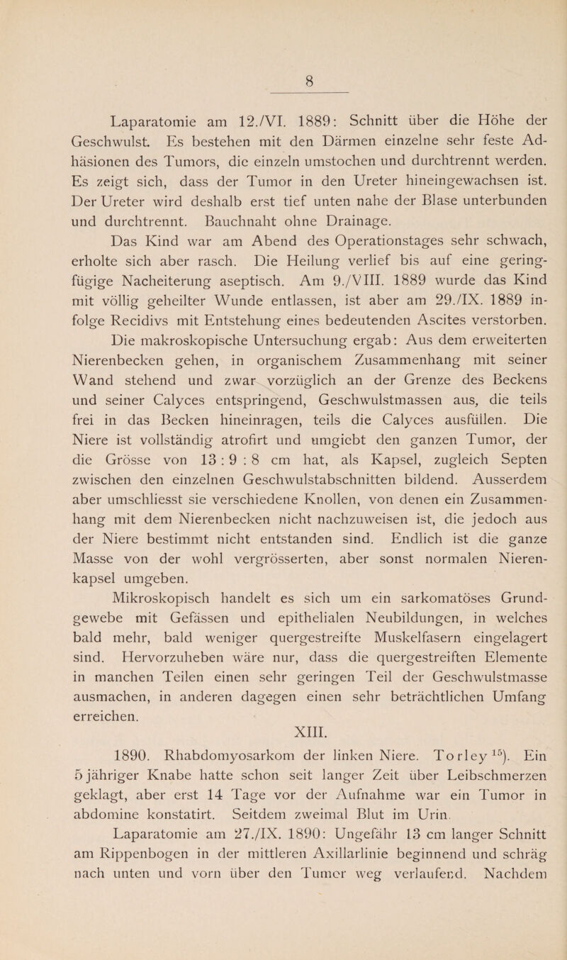 Laparatomie am 12./VI. 1889: Schnitt über die Höhe der Geschwulst. Es bestehen mit den Därmen einzelne sehr feste Ad¬ häsionen des Tumors, die einzeln umstochen und durchtrennt werden. Es zeigt sich, dass der Tumor in den Ureter hineingewachsen ist. Der Ureter wird deshalb erst tief unten nahe der Blase unterbunden und durchtrennt. Bauchnaht ohne Drainage. Das Kind war am Abend des Operationstages sehr schwach, erholte sich aber rasch. Die Heilung verlief bis auf eine gering¬ fügige Nacheiterung aseptisch. Am 9./VIII. 1889 wurde das Kind mit völlig geheilter Wunde entlassen, ist aber am 29./IX. 1889 in¬ folge Recidivs mit Entstehung eines bedeutenden Ascites verstorben. Die makroskopische Untersuchung ergab: Aus dem erweiterten Nierenbecken gehen, in organischem Zusammenhang mit seiner Wand stehend und zwar vorzüglich an der Grenze des Beckens und seiner Calyces entspringend, Geschwulstmassen aus, die teils frei in das Becken hineinragen, teils die Calyces ausfüllen. Die Niere ist vollständig atrofirt und umgiebt den ganzen Tumor, der die Grösse von 13 : 9 : 8 cm hat, als Kapsel, zugleich Septen zwischen den einzelnen Geschwulstabschnitten bildend. Ausserdem aber umschliesst sie verschiedene Knollen, von denen ein Zusammen¬ hang mit dem Nierenbecken nicht nachzuweisen ist, die jedoch aus der Niere bestimmt nicht entstanden sind. Endlich ist die ganze Masse von der wohl vergrösserten, aber sonst normalen Nieren¬ kapsel umgeben. Mikroskopisch handelt es sich um ein sarkomatöses Grund¬ gewebe mit Gefässen und epithelialen Neubildungen, in welches bald mehr, bald weniger quergestreifte Muskelfasern eingelagert sind. Hervorzuheben wäre nur, dass die quergestreiften Elemente in manchen Teilen einen sehr geringen Teil der Geschwulstmasse ausmachen, in anderen dagegen einen sehr beträchtlichen Umfang erreichen. XIII. 1890. Rhabdomyosarkom der linken Niere. Torley15). Ein 5 jähriger Knabe hatte schon seit langer Zeit über Leibschmerzen geklagt, aber erst 14 Tage vor der Aufnahme war ein Tumor in abdomine konstatirt. Seitdem zweimal Blut im Urin. Laparatomie am 27./IX. 1890: Ungefähr 13 cm langer Schnitt am Rippenbogen in der mittleren Axillarlinie beginnend und schräg nach unten und vorn über den Tumor weg verlaufend. Nachdem