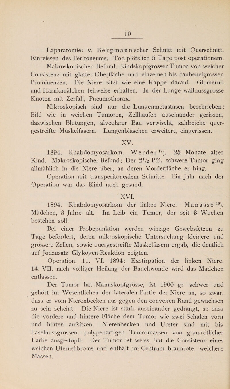 Laparatomie: v. B e r g m a n n’scher Schnitt mit Querschnitt. Einreissen des Peritoneums. Tod plötzlich 5 Tage post operationem. Makroskopischer Befund: kindskopfgrosser Tumor von weicher Consistenz mit glatter Oberfläche und einzelnen bis taubeneigrossen Prominenzen. Die Niere sitzt wie eine Kappe darauf. Glomeruli und Harnkanälchen teilweise erhalten. In der Lunge wall nussgrosse Knoten mit Zerfall, Pneumothorax. Mikroskopisch sind nur die Lungenmetastasen beschrieben: Bild wie in weichen Tumoren, Zellhaufen auseinander gerissen, dazwischen Blutungen, alveolärer Bau verwischt, zahlreiche quer¬ gestreifte Muskelfasern. Lungenbläschen erweitert, eingerissen. XV. 1894. Rhabdomyosarkom. Werder17). 25 Monate altes Kind. Makroskopischer Befund: Der 21/2 Pfd. schwere Tumor ging allmählich in die Niere über, an deren Vorderfläche er hing. Operation mit transperitonealem Schnitte. Ein Jahr nach der Operation war das Kind noch gesund. XVI. 1894. Rhabdomyosarkom der linken Niere. Manasse18). Mädchen, 3 Jahre alt. Im Leib ein Tumor, der seit 3 Wochen bestehen soll. Bei einer Probepunktion werden winzige Gewebsfetzen zu Tage befördert, deren mikroskopische Untersuchung kleinere und grössere Zellen, sowie quergestreifte Muskelfasern ergab, die deutlich auf Jodzusatz Glykogen-Reaktion zeigten. Operation, 11. VI. 1894: Exstirpation der linken Niere. 14. VII. nach völliger Heilung der Bauchwunde wird das Mädchen entlassen. Der Tumor hat Mannskopfgrösse, ist 1900 gr schwer und gehört im Wesentlichen der lateralen Partie der Niere an, so zwar, dass er vom Nierenbecken aus gegen den convexen Rand gewachsen zu sein scheint. Die Niere ist stark auseinander gedrängt, so dass die vordere und hintere P'läche dem Tumor wie zwei Schalen vorn und hinten aufsitzen. Nierenbecken und Ureter sind mit bis haselnussgrossen, polypenartigen Tumormassen von grau-rötlicher Farbe ausgestopft. Der Tumor ist weiss, hat die Consistenz eines weichen Uterusfibroms und enthält im Centrum braunrote, weichere Massen.