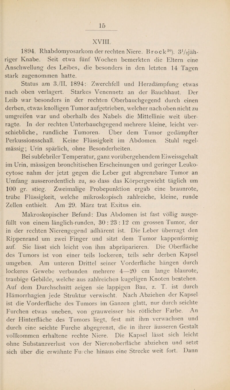 XVIII. 1894. Rhabdomyosarkom der rechten Niere. Brock20). 3l/2jäh- riger Knabe. Seit etwa fünf Wochen bemerkten die Eltern eine Anschwellung des Leibes, die besonders in den letzten 14 Tagen stark zugenommen hatte. Status am 3./II. 1894: Zwerchfell und Herzdämpfung etwas nach oben verlagert. Starkes Venennetz an der Bauchhaut. Der Leib war besonders in der rechten Oberbauchgegend durch einen derben, etwas knolligen Tumor aufgetrieben, welcher nach oben nicht zu umgreifen war und oberhalb des Nabels die Mittellinie weit über¬ ragte. In der rechten Unterbauchgegend mehrere kleine, leicht ver¬ schiebliche, rundliche Tumoren. Über dem Tumor gedämpfter Perkussionsschall. Keine Llüssigkeit im Abdomen. Stuhl regel¬ mässig; Urin spärlich, ohne Besonderheiten. Bei subfebriler Temperatur, ganz vorübergehendem Eiweissgehalt im Urin, mässigen bronchitischen Erscheinungen und geringer Leuko- cytose nahm der jetzt gegen die Leber gut abgrenzbare Tumor an Umfang ausserordentlich zu, so dass das Körpergewicht täglich um 100 gr. stieg. Zweimalige Probepunktion ergab eine braunrote, trübe Flüssigkeit, welche mikroskopisch zahlreiche, kleine, runde Zellen enthielt. Am 29. März trat Exitus ein. Makroskopischer Befund: Das Abdomen ist fast völlig ausge¬ füllt von einem länglich-runden, 30 : 23 : 12 cm grossen Tumor, der in der rechten Nierengegend adhärent ist. Die Leber überragt den Rippenrand um zwei Finger und sitzt dem Tumor kappenförmig auf. Sie lässt sich leicht von ihm abpräparieren. Die Oberfläche des Tumors ist von einer teils lockeren, teils sehr derben Kapsel umgeben. Am unteren Drittel seiner Vorderfläche hängen durch lockeres Gewebe verbunden mehrere 4—20 cm lange blaurote, traubige Gebilde, welche aus zahlreichen kugeligen Knoten bestehen. Auf dem Durchschnitt zeigen sie lappigen Bau, z. T. ist durch Hämorrhagien jede Struktur verwischt. Nach Abziehen der Kapsel ist die Vorderfläche des Tumors im Ganzen glatt, nur durch seichte Furchen etwas uneben, von grauweisser bis rötlicher Farbe. An der Hinterfläche des Tumors liegt, fest mit ihm verwachsen und durch eine seichte Furche abgegrenzt, die in ihrer äusseren Gestalt vollkommen erhaltene rechte Niere. Die Kapsel lässt sich leicht ohne Substanzverlust von der Nierenoberfläche abziehen und setzt sich über die erwähnte Furche hinaus eine Strecke weit fort. Dann