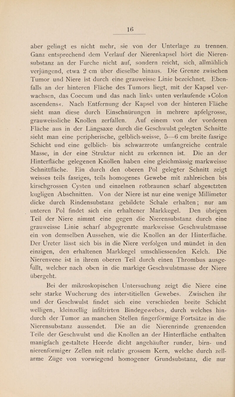 aber gelingt es nicht mehr, sie von der Unterlage zu trennen. Ganz entsprechend dem Verlauf der Nierenkapsel hört die Nieren¬ substanz an der Furche nicht auf, sondern reicht, sichv allmählich verjüngend, etwa 2 cm über dieselbe hinaus. Die Grenze zwischen Tumor und Niere ist durch eine grauweisse Linie bezeichnet Eben¬ falls an der hinteren Fläche des Tumors liegt, mit der Kapsel ver¬ wachsen, das Coecum und das nach links unten verlaufende »Colon ascendens«. Nach Entfernung der Kapsel von der hinteren Fläche sieht man diese durch Einschnürungen in mehrere apfelgrosse, grauweissliche Knollen zerfallen. Auf einem von der vorderen Fläche aus in der Längsaxe durch die Geschwulst gelegten Schnitte sieht man eine peripherische, gelblich-weisse, 5—6 cm breite fasrige Schicht und eine gelblich- bis schwarzrote umfangreiche centrale Masse, in der eine Struktur nicht zu erkennen ist. Die an der Hinterfläche gelegenen Knollen haben eine gleichmässig markweisse Schnittfläche. Ein durch den oberen Pol gelegter Schnitt zeigt weisses teils fasriges, teils homogenes Gewebe mit zahlreichen bis kirschgrossen Cysten und einzelnen rotbraunen scharf abgesetzten kugligen Abschnitten. Von der Niere ist nur eine wenige Millimeter dicke durch Rindensubstanz gebildete Schale erhalten; nur am unteren Pol findet sich ein erhaltener Markkegel. Den übrigen Teil der Niere nimmt eine gegen die Nierensubstanz durch eine grauweisse Linie scharf abgegrenzte markweisse Geschwulstmasse ein von demselben Aussehen, wie die Knollen an der Hinterfläche. Der Ureter lässt sich bis in die Niere verfolgen und mündet in den einzigen, den erhaltenen Markkegel umschliessenden Kelch. Die Nierenvene ist in ihrem oberen Teil durch einen Thrombus ausge¬ füllt, welcher nach oben in die markige Geschwulstmasse der Niere übergeht. Bei der mikroskopischen Untersuchung zeigt die Niere eine sehr starke Wucherung des interstitiellen Gewebes. Zwischen ihr und der Geschwulst findet sich eine verschieden breite Schicht welligen, kleinzellig infiltrirten Bindegewebes, durch welches hin¬ durch der Tumor an manchen Stellen fingerförmige F'ortsätze in die Nierensubstanz aussendet. Die an die Nierenrinde grenzenden Teile der Geschwulst und die Knollen an der Hinterfläche enthalten manigfach gestaltete Heerde dicht angehäufter runder, birn- und nierenförmiger Zellen mit relativ grossem Kern, welche durch zell¬ arme Züge von vorwiegend homogener Grundsubstanz, die nur