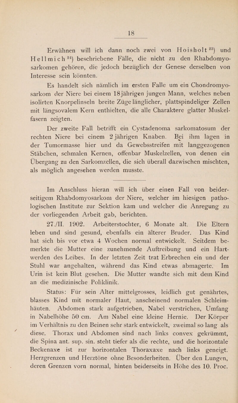 Erwähnen will ich dann noch zwei von Hoisholt2^) und H e 11 m i c h 24) beschriebene Fälle, die nicht zu den Rhabdomyo¬ sarkomen gehören, die jedoch bezüglich der Genese derselben von Interesse sein könnten. Es handelt sich nämlich im ersten Falle um ein Chondromyo- sarkom der Niere bei einem 18jährigen jungen Mann, welches neben isolirten Knorpelinseln breite Züge länglicher, plattspindeliger Zellen mit längsovalem Kern enthielten, die alle Charaktere glatter Muskel¬ fasern zeigten. Der zweite Fall betrifft ein Cystadenoma sarkomatosum der rechten Niere bei einem 2 jährigen Knaben. Bei ihm lagen in der Tumormasse hier und da Gewebsstreifen mit langgezogenen Stäbchen, schmalen Kernen, offenbar Muskelzellen, von denen ein Übergang zu den Sarkomzellen, die sich überall dazwischen mischten, als möglich angesehen werden musste. Im Anschluss hieran will ich über einen Fall von beider¬ seitigem Rhabdomyosarkom der Niere, welcher im hiesigen patho¬ logischen Institute zur Sektion kam und welcher die Anregung zu der vorliegenden Arbeit gab, berichten. 27./II. 1902. Arbeiterstochter, 6 Monate alt. Die Eltern leben und sind gesund, ebenfalls ein älterer Bruder. Das Kind hat sich bis vor etwa 4 Wochen normal entwickelt. Seitdem be¬ merkte die Mutter eine zunehmende Auftreibung und ein Hart¬ werden des Leibes. In der letzten Zeit trat Erbrechen ein und der Stuhl war angehalten, während das Kind etwas abmagerte. Im Urin ist kein Blut gesehen. Die Mutter wandte sich mit dem Kind an die medizinische Poliklinik. Status: Für sein Alter mittelgrosses, leidlich gut genährtes, blasses Kind mit normaler Haut, anscheinend normalen Schleim¬ häuten. Abdomen stark aufgetrieben, Nabel verstrichen, Umfang in Nabelhöhe 50 cm. Am Nabel eine kleine Hernie. Der Körper im Verhältnis zu den Beinen sehr stark entwickelt, zweimal so lang als diese. Thorax und Abdomen sind nach links convex gekrümmt, die Spina ant. sup. sin. steht tiefer als die rechte, und die horizontale Beckenaxe ist zur horizontalen Thoraxaxe nach links geneigt. Herzgrenzen und Herztöne ohne Besonderheiten. Über den Lungen, deren Grenzen vorn normal, hinten beiderseits in Höhe des 10. Proc.