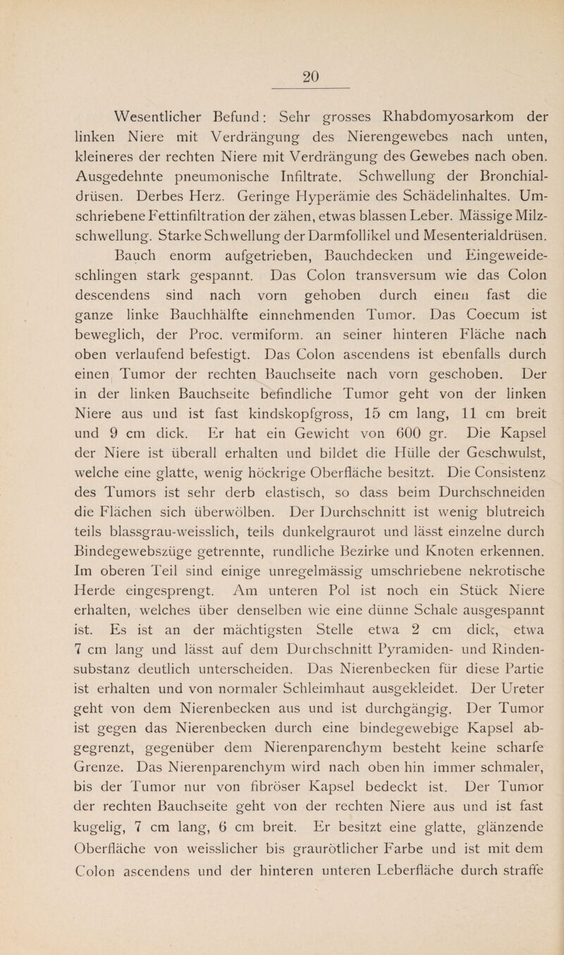 Wesentlicher Befund: Sehr grosses Rhabdomyosarkom der linken Niere mit Verdrängung des Nierengewebes nach unten, kleineres der rechten Niere mit Verdrängung des Gewebes nach oben. Ausgedehnte pneumonische Infiltrate. Schwellung der Bronchial¬ drüsen. Derbes Herz. Geringe Hyperämie des Schädelinhaltes. Um¬ schriebene Fettinfiltration der zähen, etwas blassen Leber. Mässige Milz¬ schwellung. Starke Schwellung der Darmfollikel und Mesenterialdrüsen. Bauch enorm aufgetrieben, Bauchdecken und Eingeweide¬ schlingen stark gespannt. Das Colon transversum wie das Colon descendens sind nach vorn gehoben durch einen fast die ganze linke Bauchhälfte einnehmenden Tumor. Das Coecum ist beweglich, der Proc. vermiform. an seiner hinteren Fläche nach oben verlaufend befestigt. Das Colon ascendens ist ebenfalls durch einen Tumor der rechten Bauchseite nach vorn geschoben. Der in der linken Bauchseite befindliche Tumor geht von der linken Niere aus und ist fast kindskopfgross, 15 cm lang, 11 cm breit und 9 cm dick. Er hat ein Gewicht von 600 gr. Die Kapsel der Niere ist überall erhalten und bildet die Hülle der Geschwulst, welche eine glatte, wenig höckrige Oberfläche besitzt. Die Consistenz des Tumors ist sehr derb elastisch, so dass beim Durchschneiden die Flächen sich überwölben. Der Durchschnitt ist wenig blutreich teils blassgrau-weisslich, teils dunkelgraurot und lässt einzelne durch Bindegewebszüge getrennte, rundliche Bezirke und Knoten erkennen. Im oberen Teil sind einige unregelmässig umschriebene nekrotische Herde eingesprengt. Am unteren Pol ist noch ein Stück Niere erhalten, welches über denselben wie eine dünne Schale ausgespannt ist. Es ist an der mächtigsten Stelle etwa 2 cm dick, etwa 7 cm lang und lässt auf dem Durchschnitt Pyramiden- und Rinden¬ substanz deutlich unterscheiden. Das Nierenbecken für diese Partie ist erhalten und von normaler Schleimhaut ausgekleidet. Der Ureter geht von dem Nierenbecken aus und ist durchgängig. Der Tumor ist gegen das Nierenbecken durch eine bindegewebige Kapsel ab¬ gegrenzt, gegenüber dem Nierenparenchym besteht keine scharfe Grenze. Das Nierenparenchym wird nach oben hin immer schmaler, bis der Tumor nur von fibröser Kapsel bedeckt ist. Der Tumor der rechten Bauchseite geht von der rechten Niere aus und ist fast kugelig, 7 cm lang, 6 cm breit. Er besitzt eine glatte, glänzende Oberfläche von weisslicher bis graurötlicher Farbe und ist mit dem Colon ascendens und der hinteren unteren Leberfläche durch straffe