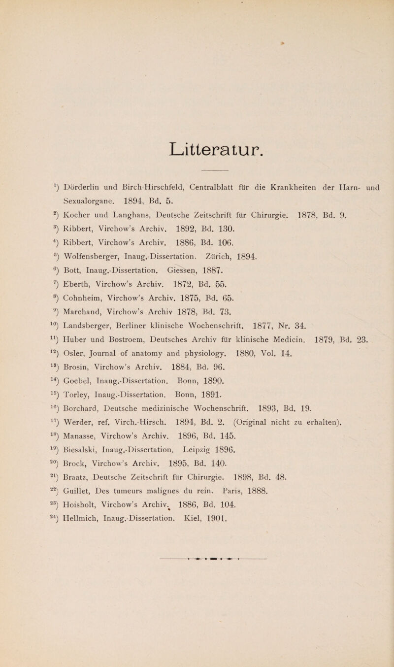 Litteratur *) Dörderlin und Birch-Hirschfeld, Centralblatt für die Krankheiten der Harn- und Sexualorgane. 1894, Bd. 5. 2) Kocher und Langhans, Deutsche Zeitschrift für Chirurgie. 1878, Bd. 9. 3) Ribbert, Virchow’s Archiv. 1892, Bd. 130. 4) Ribbert, Virchow’s Archiv. 1886, Bd. 106. 5) Wolfensberger, Inaug.-Dissertation. Zürich, 1894. 6) Bott, Inaug.-Dissertation. Giessen, 1887. 7) Eberth, Virchow’s Archiv. 1872, Bd. 55. 8) Cohnheim, Virchow’s Archiv. 1875, Bd. 65. 9) Marchand, Virchow’s Archiv 1878, Bd. 73. 10) Landsberger, Berliner klinische Wochenschrift. 1877, Nr. 34. 4t) Huber und Bostroem, Deutsches Archiv für klinische Medicin, 1879, Bd, 23. 12) Osler, Journal of anatomy and physiology. 1880, Vol. 14. 13) Brosin, Virchow’s Archiv. 1884, Bd. 96. 14) Goebel, Inaug.-Dissertation. Bonn, 1890. 15) Torley, Inaug.-Dissertation. Bonn, 1891. 16) Borchard, Deutsche medizinische Wochenschrift. 1893, Bd. 19. 17) Werder, ref. Virch.-Hirsch. 1894, Bd. 2. (Original nicht zu erhalten). 18) Manasse, Virchow’s Archiv. 1896, Bd. 145. 19) Biesalski, Inaug.-Dissertation. Leipzig 1896. 20) Brock, Virchow’s Archiv. 1895, Bd. 140. 21) Braatz, Deutsche Zeitschrift für Chirurgie. 1898, Bd. 48. 22) Guillet, Des tumeurs malignes du rein. Paris, 1888. 2S) Hoisholt, Virchow’s Archiv.^ 1886, Bd. 104.