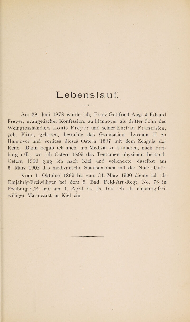 Am 28. Juni 1878 wurde ich, Franz Gottfried August Eduard Freyer, evangelischer Konfession, zu Hannover als dritter Sohn des Weingrosshändlers Louis Freyer und seiner Ehefrau Franziska, geb. Kius, geboren, besuchte das Gymnasium Lyceum II zu Hannover und verliess dieses Ostern 1897 mit dem Zeugnis der Reife. Dann begab ich mich, um Medizin zu studieren, nach Frei¬ burg i./B., wo ich Ostern 1899 das Tentamen physicum bestand. Ostern 1900 ging ich nach Kiel und vollendete daselbst am 6. März 1902 das medizinische Staatsexamen mit der Note ,,Gut“. Vom 1. Oktober 1899 bis zum 31. März 1900 diente ich als Einjährig-Freiwilliger bei dem 5. Bad. Feld-Art.-Regt. No. 76 in Freiburg i./B. und am 1. April ds. Js. trat ich als einjährig-frei¬ williger Marinearzt in Kiel ein.