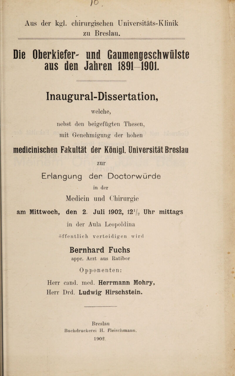 1° , Aus der kgl. chirurgischen Universitäts-Klinik zu Breslau. Die Oberkiefer- und Gaumengeschwülste aus den Jahren 1891-1901. Inaugural-Dissertation, welche, nebst den beigefügten Thesen, mit Genehmigung der hohen medicinischen Fakultät der König). Universität Breslau zur Erlangung der Doctorwürde in der Medicin und Chirurgie am Mittwoch, den 2. Juli 1902, 12!/2 Uhr mittags in der Aula Leopoldina öffentlich verteidigen wird Bernhard Fuchs appr. Arzt ans Ratibor Opponenten: Herr eand. med. Herrmann Mohry, Herr Drd. Ludwig Hirschstein. Breslau Buchdruckerei H. Fleischmann. 1902.