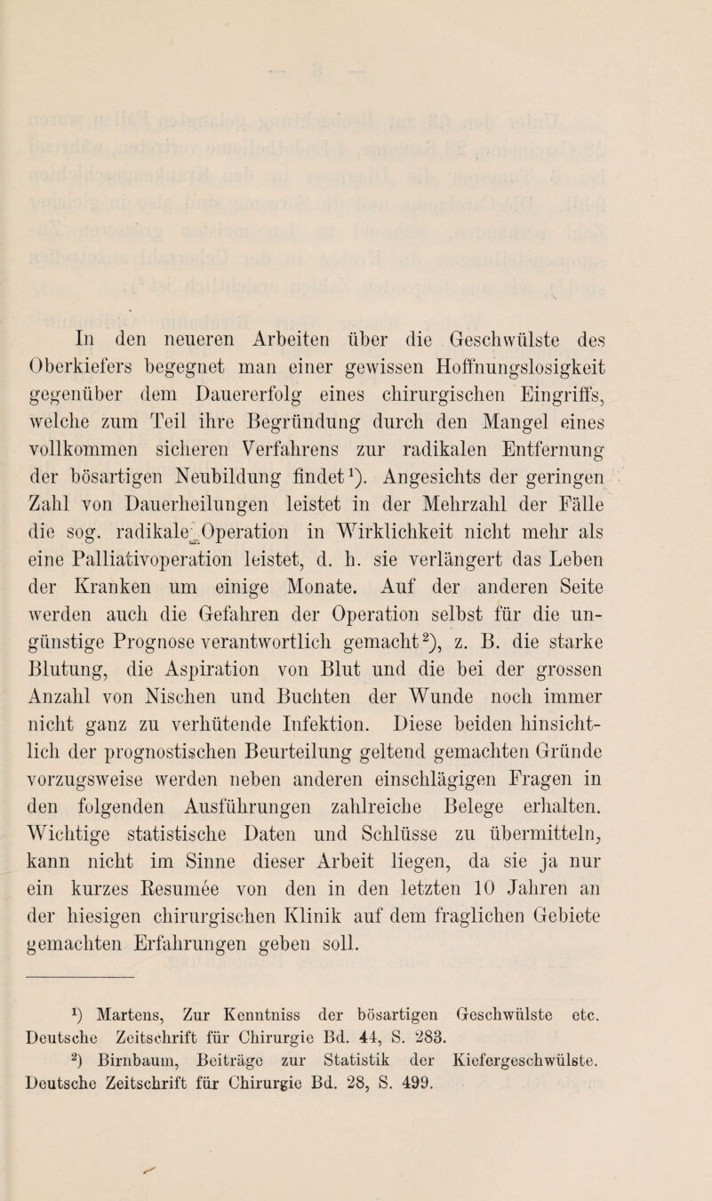 In den neueren Arbeiten über die Geschwülste des Oberkiefers begegnet man einer gewissen Hoffnungslosigkeit gegenüber dem Dauererfolg eines chirurgischen Eingriffs, welche zum Teil ihre Begründung durch den Mangel eines vollkommen sicheren Verfahrens zur radikalen Entfernung der bösartigen Neubildung findet1). Angesichts der geringen Zahl von Dauerheilungen leistet in der Mehrzahl der Fälle die sog. radikale;„.Operation in Wirklichkeit nicht mehr als eine Palliativoperation leistet, d. h. sie verlängert das Leben der Kranken um einige Monate. Auf der anderen Seite werden auch die Gefahren der Operation selbst für die un¬ günstige Prognose verantwortlich gemacht2), z. B. die starke Blutung, die Aspiration von Blut und die bei der grossen Anzahl von Nischen und Buchten der Wunde noch immer nicht ganz zu verhütende Infektion. Diese beiden hinsicht¬ lich der prognostischen Beurteilung geltend gemachten Gründe vorzugsweise werden neben anderen einschlägigen Fragen in den folgenden Ausführungen zahlreiche Belege erhalten. Wichtige statistische Daten und Schlüsse zu übermitteln, kann nicht im Sinne dieser Arbeit liegen, da sie ja nur ein kurzes Resümee von den in den letzten 10 Jahren an der hiesigen chirurgischen Klinik auf dem fraglichen Gebiete gemachten Erfahrungen geben soll. 0 Martens, Zur Kenntniss der bösartigen Geschwülste etc. Deutsche Zeitschrift für Chirurgie Bd. 44, S. 283. 2) Birnbaum, Beiträge zur Statistik der Kiefergeschwülste. Deutsche Zeitschrift für Chirurgie Bd. 28, S. 499.