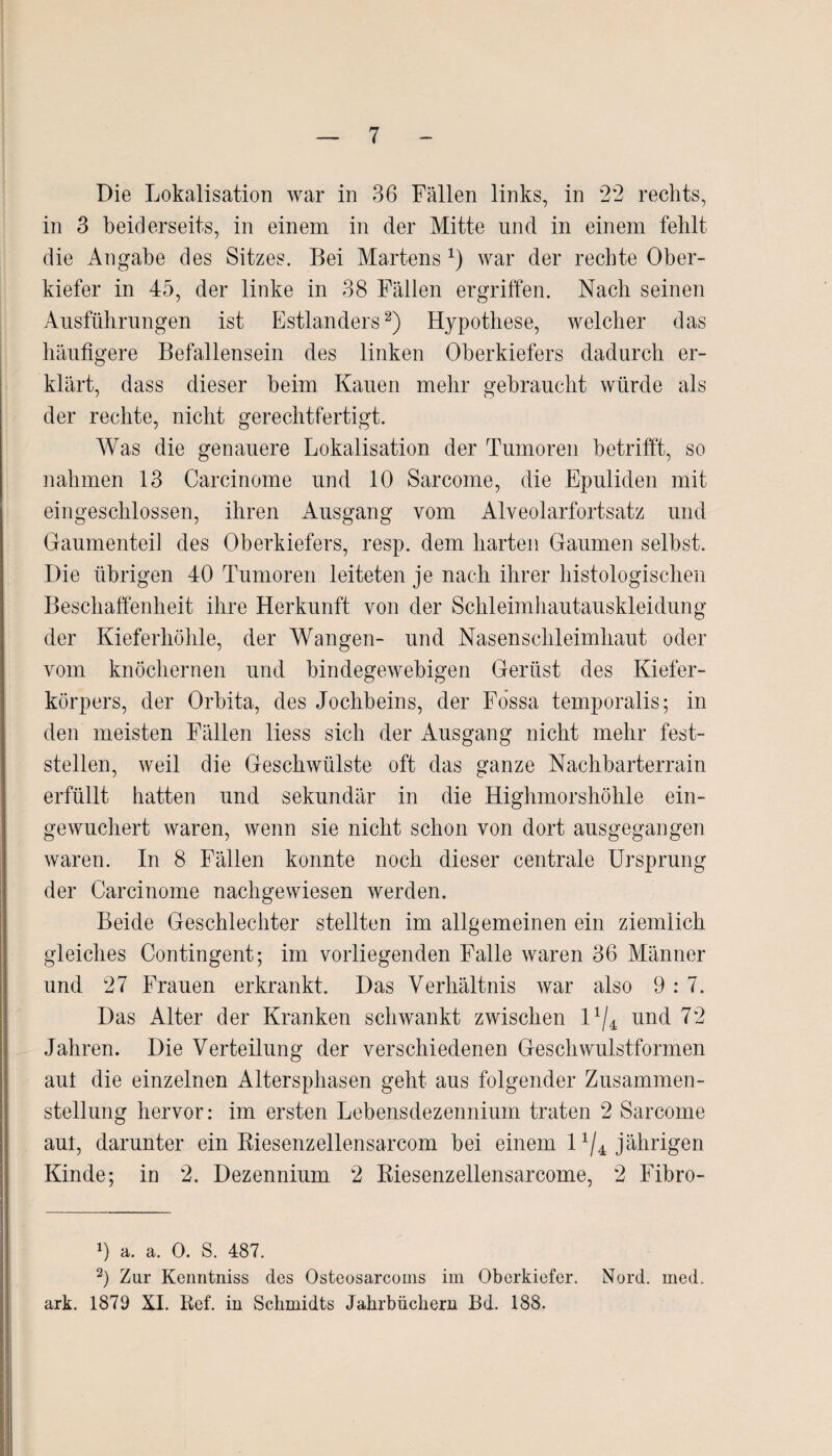 Die Lokalisation war in 36 Fällen links, in 22 rechts, in 3 beiderseits, in einem in der Mitte und in einem fehlt die Angabe des Sitzes. Bei Martensx) war der rechte Ober¬ kiefer in 45, der linke in 38 Fällen ergriffen. Nach seinen Ausführungen ist Estländers2) Hypothese, welcher das häufigere Befallensein des linken Oberkiefers dadurch er¬ klärt, dass dieser heim Kauen mehr gebraucht würde als der rechte, nicht gerechtfertigt. Was die genauere Lokalisation der Tumoren betrifft, so nahmen 13 Carcinome und 10 Sarcome, die Epuliden mit eingeschlossen, ihren Ausgang vom Alveolarfortsatz und Gaumenteil des Oberkiefers, resp. dem harten Gaumen selbst. Die übrigen 40 Tumoren leiteten je nach ihrer histologischen Beschaffenheit ihre Herkunft von der Schleimhautauskleidung der Kieferhöhle, der Wangen- und Nasenschleimhaut oder vom knöchernen und bindegewebigen Gerüst des Kiefer¬ körpers, der Orbita, des Jochbeins, der Fössa temporalis; in den meisten Fällen liess sich der Ausgang nicht mehr fest¬ stellen, weil die Geschwülste oft das ganze Nachbarterrain erfüllt hatten und sekundär in die Highmorshöhle ein¬ gewuchert waren, wenn sie nicht schon von dort ausgegangen waren. In 8 Fällen konnte noch dieser centrale Ursprung der Carcinome nachgewiesen werden. Beide Geschlechter stellten im allgemeinen ein ziemlich gleiches Contingent; im vorliegenden Falle waren 36 Männer und 27 Frauen erkrankt. Das Verhältnis war also 9: 7. Das Alter der Kranken schwankt zwischen l1/* und 72 Jahren. Die Verteilung der verschiedenen Geschwulstformen aul die einzelnen Altersphasen geht aus folgender Zusammen¬ stellung hervor: im ersten Lebensdezennium traten 2 Sarcome aut, darunter ein Riesenzellensarcom bei einem l1/4 jährigen Kinde; in 2. Dezennium 2 Riesenzellensarcome, 2 Fibro- 9 a. a. 0. S. 487. 2) Zur Kenntniss des Osteosarcoms im Oberkiefer. Nord. med. ark. 1879 XI. Ref. in Schmidts Jahrbüchern Bd. 188.