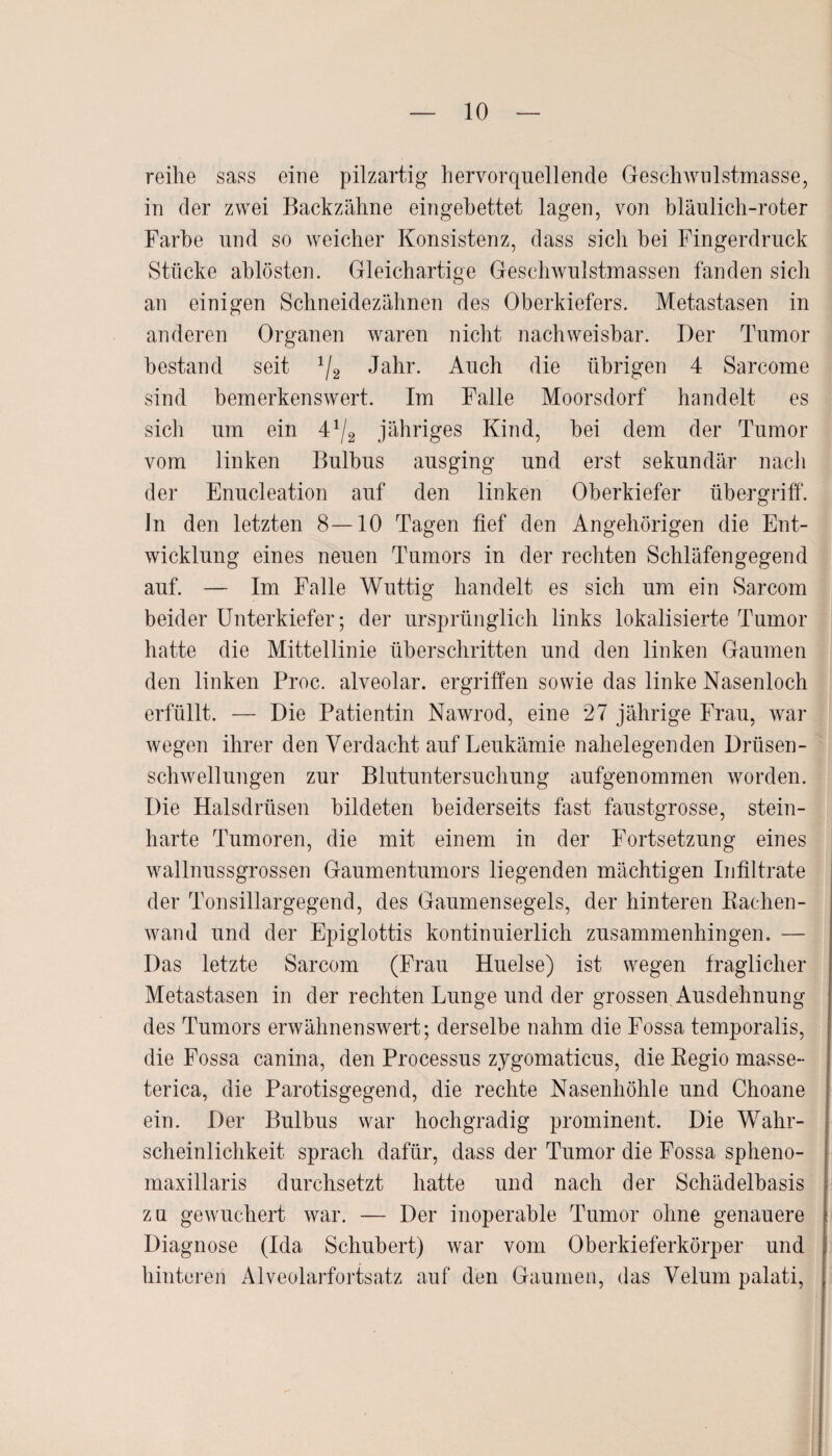 reihe sass eine pilzartig hervorquellende Geschwulstmasse, in der zwei Backzähne eingebettet lagen, von bläulich-roter Farbe und so weicher Konsistenz, dass sich bei Fingerdruck Stücke ablösten. Gleichartige Geschwulstmassen fanden sich an einigen Schneidezähnen des Oberkiefers. Metastasen in anderen Organen waren nicht nachweisbar. Der Tumor bestand seit */2 Jahr. Auch die übrigen 4 Sarcom e sind bemerkenswert. Im Falle Moorsdorf handelt es sich um ein 4*/2 jähriges Kind, bei dem der Tumor vom linken Bulbus ausging und erst sekundär nach der Enucleation auf den linken Oberkiefer Übergriff, ln den letzten 8—10 Tagen tief den Angehörigen die Ent¬ wicklung eines neuen Tumors in der rechten Schläfengegend auf. — Im Falle Wuttig handelt es sich um ein Sarcom beider Unterkiefer; der ursprünglich links lokalisierte Tumor hatte die Mittellinie überschritten und den linken Gaumen den linken Proc. alveolar, ergriffen sowie das linke Nasenloch erfüllt. — Die Patientin Nawrod, eine 27 jährige Frau, war wegen ihrer den Verdacht auf Leukämie nahelegenden Drüsen¬ schwellungen zur Blutuntersuchung aufgenommen worden. Die Halsdrüsen bildeten beiderseits fast faustgrosse, stein¬ harte Tumoren, die mit einem in der Fortsetzung eines wallnussgrossen Gaumentumors liegenden mächtigen Infiltrate der Tonsillargegend, des Gaumensegels, der hinteren Rachen¬ wand und der Epiglottis kontinuierlich zusammenhingen. — Das letzte Sarcom (Frau Huelse) ist wegen fraglicher Metastasen in der rechten Lunge und der grossen Ausdehnung des Tumors erwähnenswert; derselbe nahm die Fossa temporalis, die Fossa canina, den Processus zygomaticus, die Regio masse- terica, die Parotisgegend, die rechte Nasenhöhle und Choane ein. Der Bulbus war hochgradig prominent. Die Wahr¬ scheinlichkeit sprach dafür, dass der Tumor die Fossa spheno- maxillaris durchsetzt hatte und nach der Schädelbasis zu gewuchert war. — Der inoperable Tumor ohne genauere Diagnose (Ida Schubert) war vom Oberkieferkörper und hinteren Alveolarfortsatz auf den Gaumen, das Velum palati,