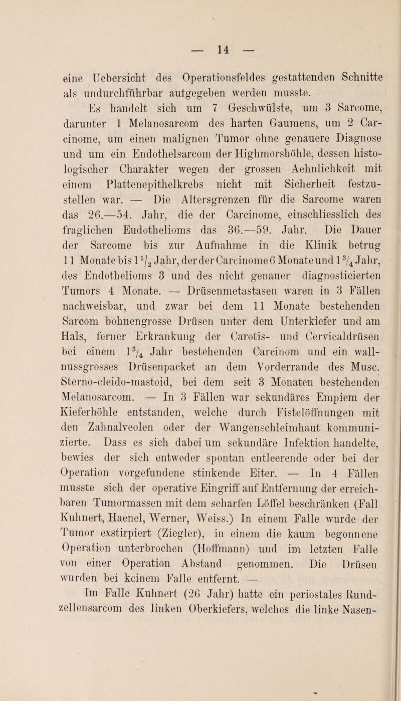 eine Uebersicht des Operationsfeldes gestattenden Schnitte als undurchführbar aulgegeben werden musste. Es handelt sich um 7 Geschwülste, um 3 Sarcome, darunter 1 Melanosarcom des harten Gaumens, um 2 Car- cinome, um einen malignen Tumor ohne genauere Diagnose und um ein Endothelsarcom der Highmorshöhle, dessen histo¬ logischer Charakter wegen der grossen Aehnlichkeit mit einem Plattenepithelkrebs nicht mit Sicherheit festzu¬ stellen war. — Die Altersgrenzen für die Sarcome waren das 26.—54. Jahr, die der Carcinome, einschliesslich des fraglichen Eudothelioms das 36.-59. Jahr. Die Dauer der Sarcome bis zur Aufnahme in die Klinik betrug 11 Monate bis 1 x/2 Jahr, der der Carcinome 6 Monate und 13/4 Jahr, des Endothelioms 3 und des nicht genauer diagnosticierten Tumors 4 Monate. — Drüsenmetastasen waren in 3 Fällen nachweisbar, und zwar bei dem 11 Monate bestehenden Sarcom bohnengrosse Drüsen unter dem Unterkiefer und am Hals, ferner Erkrankung der Carotis- und Cervicaldrüsen bei einem l3/4 Jahr bestehenden Carcinom und ein wall- nussgrosses Drüsenpacket an dem Vorderrande des Muse. Sterno-cleido-mastoid, bei dem seit 3 Monaten bestehenden Melanosarcom. — In 3 Fällen war sekundäres Empiem der Kieferhöhle entstanden, welche durch Fistelöffnungen mit den Zahnalveolen oder der Wangenschleimhaut kommuni¬ zierte. Dass es sich dabei um sekundäre Infektion handelte, bewies der sich entweder spontan entleerende oder bei der Operation Vorgefundene stinkende Eiter. — In 4 Fällen musste sich der operative Eingriff auf Entfernung der erreich¬ baren Tumormassen mit dem scharfen Löffel beschränken (Fall Kuhnert, Haenel, Werner, Weiss.) In einem Falle wurde der Tumor exstirpiert (Ziegler), in einem die kaum begonnene Operation unterbrochen (Hoffmann) und im letzten Falle von einer Operation Abstand genommen. Die Drüsen wurden bei keinem Falle entfernt. — Im Palle Kuhnert (26 Jahr) hatte ein periostales Kund- zellensarcom des linken Oberkiefers, welches die linke Nasen-