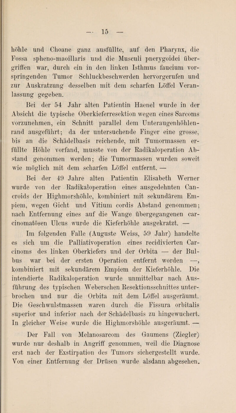 höhle und Clioane ganz ausfüllte, auf den Pharynx, die Fossa spheno-maoillaris und die Musculi pnerygoidei Über¬ griffen war, durch ein in den linken Isthmus faucium vor¬ springenden Tumor Schluckbeschwerden hervor gerufen und zur Auskratzung desselben mit dem scharfen Löffel Veran¬ lassung gegeben. Bei der 54 Jahr alten Patientin Haenel wurde in der Absicht die typische Oberkieferresektion wegen eines Sarcoms vorzunehmen, ein Schnitt parallel dem Unteraugenhöhlen¬ rand ausgeführt; da der untersuchende Finger eine grosse, bis an die Schädelbasis reichende, mit Tumormassen er¬ füllte Höhle vorfand, musste von der Radikaloperation Ab¬ stand genommen werden; die Tumormassen wurden soweit wie möglich mit dem scharfen Löffel entfernt. — Bei der 49 Jahre alten Patientin Elisabeth Werner wurde von der Radikaloperation eines ausgedehnten Can- croids der Highmorshöhle, kombiniert mit sekundärem Em- piem, wegen Gicht und Vitium cordis Abstand genommen; nach Entfernung eines auf die Wange übergegangenen car- ciuomatösen Ulcus wurde die Kieferhöhle ausgekratzt. — Im folgenden Falle (Auguste Weiss, 59 Jahr) handelte es sich um die Palliativoperation eines recidivierten Car- cinoms des linken Oberkiefers und der Orbita — der Bul¬ bus war bei der ersten Operation entfernt worden —, kombiniert mit sekundärem Empiem der Kieferhöhle. Die intendierte Radikaloperation wurde unmittelbar nach Aus¬ führung des typischen Weberschen Resektionsschnittes unter¬ brochen und nur die Orbita mit dem Löffel ausgeräumt. Die Geschwulstmassen waren durch die Fissura orbitalis superior und inferior nach der Schädelbasis zu hingewuchert. In gleicher Weise wurde die Highmorshöhle ausgeräumt. — Der Fall von Melanosarcom des Gaumens (Ziegler) wurde nur deshalb in Angriff genommen, weil die Diagnose erst nach der Exstirpation des Tumors sichergestellt wurde. Von einer Entfernung der Drüsen wurde alsdann abgesehen.