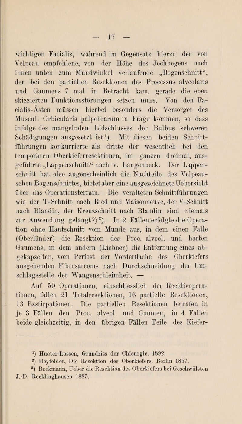 wichtigen Facialis, während im Gegensatz hierzu der von Velpeau empfohlene, von der Höhe des Jochbogens nach innen unten zum Mundwinkel verlaufende „Bogenschnitt“, der hei den partiellen Resektionen des Processus alveolaris und Gaumens 7 mal in Betracht kam, gerade die eben skizzierten Funktionsstörungen setzen muss. Yon den Fa- cialis-Ästen müssen hierbei besonders die Versorger des Muscul. Orbicularis palpebrarum in Frage kommen, so dass infolge des mangelnden Lidschlusses der Bulbus schweren Schädigungen ausgesetzt ist1). Mit diesen beiden Schnitt¬ führungen konkurrierte als dritte der wesentlich hei den temporären Oberkieferresektionen, im ganzen dreimal, aus¬ geführte „Lappenschnitt“ nach v. Langenheck. Der Lappen¬ schnitt hat also augenscheinlich die Nachteile des Velpeau- schen Bogenschnittes, bietetaber eine ausgezeichnete Uebersicht über das Operationsterrain. Die veralteten Schnittführungen wie der T-Schnitt nach Ried und Maisonneuve, der V-Schnitt nach Blandin, der Kreuzschnitt nach Blandin sind niemals zur Anwendung gelangt2)3). In 2 Fällen erfolgte die Opera¬ tion ohne Hautschnitt vom Munde aus, in dem einen Falle (Oberländer) die Resektion des Proc. alveol. und harten Gaumens, in dem andern (Liebner) die Entfernung eines ab¬ gekapselten, vom Periost der Vorderfläche des Oberkiefers ausgehenden Fibrosarcoms nach Durchschneidung der Um¬ schlagsstelle der Wangenschleimheit. — Auf 50 Operationen, einschliesslich der Recidivopera- tionen, fallen 21 Totalresektionen, 16 partielle Resektionen, 13 Exstirpationen. Die partiellen Resektionen betrafen in je 3 Fällen den Proc. alveol. und Gaumen, in 4 Fällen beide gleichzeitig, in den übrigen Fällen Teile des Kiefer- 0 Hueter-Lossen, Grundriss der Chicurgie. 1892. 2) Hej'felder, Die Resektion des Oberkiefers. Berlin 1857. 3) Beckmann, lieber die Resektion des Oberkiefers bei Geschwülsten J.-D. Recklinghausen 1885.