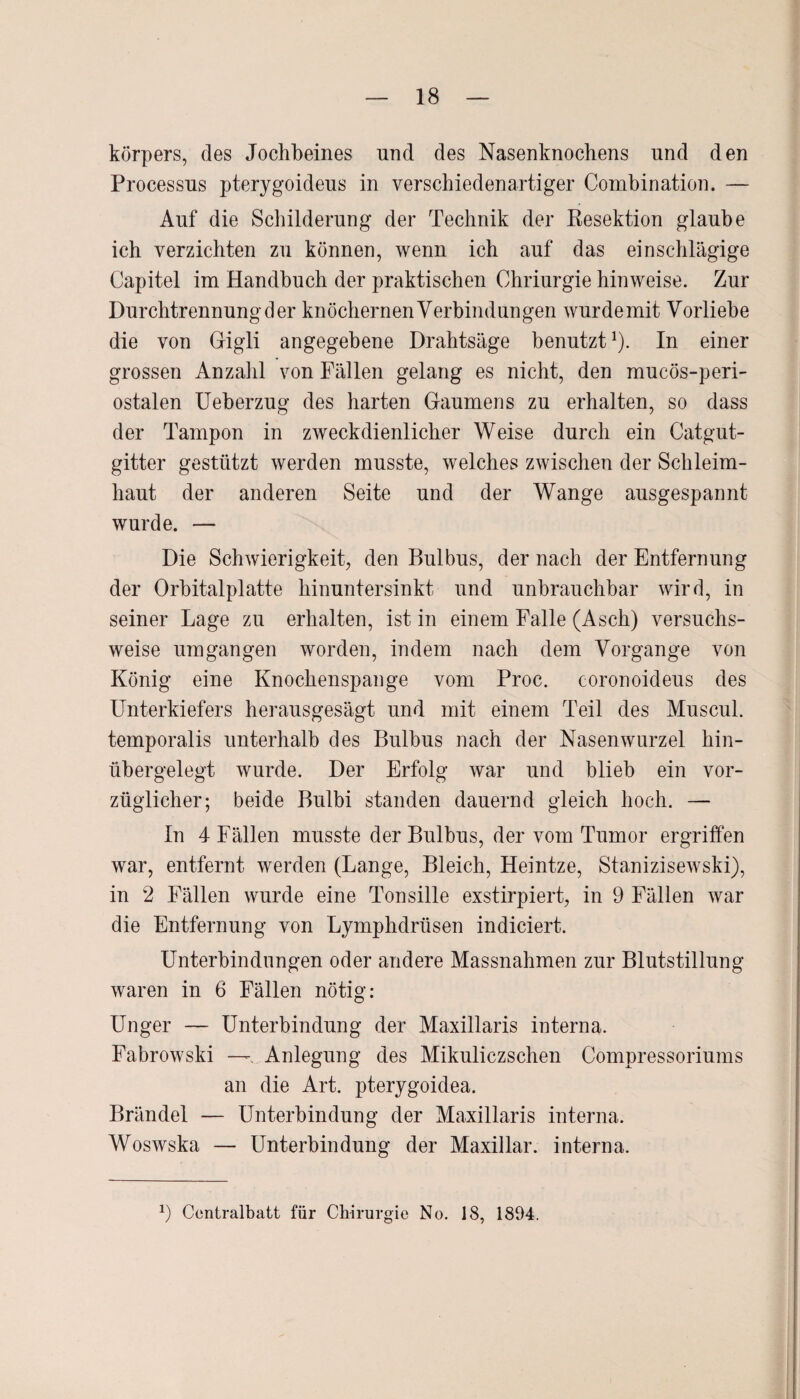 körpers, des Jochbeines und des Nasenknochens nnd den Processus pterygoideus in verschiedenartiger Combination. — Auf die Schilderung der Technik der Resektion glaube ich verzichten zu können, wenn ich auf das einschlägige Capitel im Handbuch der praktischen Chriurgie hinweise. Zur Durchtrennung der knöchernen Verbindungen wurdemit Vorliebe die von Gigli angegebene Drahtsäge benutzt1). In einer grossen Anzahl von Fällen gelang es nicht, den mucös-peri- ostalen Ueberzug des harten Gaumens zu erhalten, so dass der Tampon in zweckdienlicher Weise durch ein Catgut¬ gitter gestützt werden musste, welches zwischen der Schleim¬ haut der anderen Seite und der Wange ausgespannt wurde. — Die Schwierigkeit, den Bulbus, der nach der Entfernung der Orbitalplatte hinuntersinkt und unbrauchbar wird, in seiner Lage zu erhalten, ist in einem Falle (Asch) versuchs¬ weise umgangen worden, indem nach dem Vorgänge von König eine Knochenspange vom Proc. coronoideus des Unterkiefers herausgesägt und mit einem Teil des Muscul. temporalis unterhalb des Bulbus nach der Nasenwurzel hin¬ übergelegt wurde. Der Erfolg war und blieb ein vor¬ züglicher; beide Bulbi standen dauernd gleich hoch. — In 4 Fällen musste der Bulbus, der vom Tumor ergriffen war, entfernt werden (Lange, Bleich, Heintze, Stanizisewski), in 2 Fällen wurde eine Tonsille exstirpiert, in 9 Fällen war die Entfernung von Lymphdrüsen indiciert. Unterbindungen oder andere Massnahmen zur Blutstillung waren in 6 Fällen nötig: Unger — Unterbindung der Maxillaris interna. Fabrowski —. Anlegung des Mikuliczschen Compressoriums an die Art. pterygoidea. Brändel — Unterbindung der Maxillaris interna. Woswska — Unterbindung der Maxillar. interna. *) Centralbatt für Chirurgie No. 18, 1894.