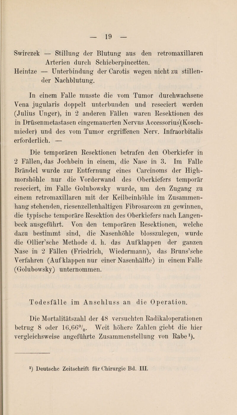 Swirczek — Stillung der Blutung aus den retromaxillaren Arterien durch Schieherpincetten. Heintze — Unterbindung der Carotis wegen nicht zu stillen¬ der Nachblutung. In einem Falle musste die vom Tumor durchwachsene Vena jugularis doppelt unterbunden und reseciert werden (Julius Unger), in 2 anderen Fällen waren Resektionen des in Drüsenmetasta sen ein gemauerten Nervus Accessorius(Kosch- mieder) und des vom Tumor ergriffenen Nerv. Infraorbitalis erforderlich. — Die temporären Resektionen betrafen den Oberkiefer in 2 Fällen, das Jochbein in einem, die Nase in 3. Im Falle Brändel wurde zur Entfernung eines Carcinoms der High¬ morshöhle nur die Vorderwand des Oberkiefers temporär reseciert, im Falle Golubowsky wurde, um den Zugang zu einem retromaxillaren mit der Keilbeinhöhle im Zusammen¬ hang stehenden, riesenzellenhaltigen Fibrosarcom zu gewinnen, die typische temporäre Resektion des Oberkiefers nach Langen- beck ausgeführt. Von den temporären Resektionen, welche dazu bestimmt sind, die Nasenhöhle blosszulegen, wurde die Ollier’sche Methode d. li. das Aufklappen der ganzen Nase in 2 Fällen (Friedrich, Wiedermann), das Bruns’sche Verfahren (Auf klappen nur einer Nasenhälfte) in einem Falle (Golubowsky) unternommen. Todesfälle im Anschluss an die Operation. Die Mortalitätszahl der 48 versuchten Radikaloperationen betrug 8 oder 16,66°/0. Weit höhere Zahlen giebt die hier vergleichsweise angeführte Zusammenstellung von Rabe1). *) Deutsche Zeitschrift für Chirurgie Bd. IH.