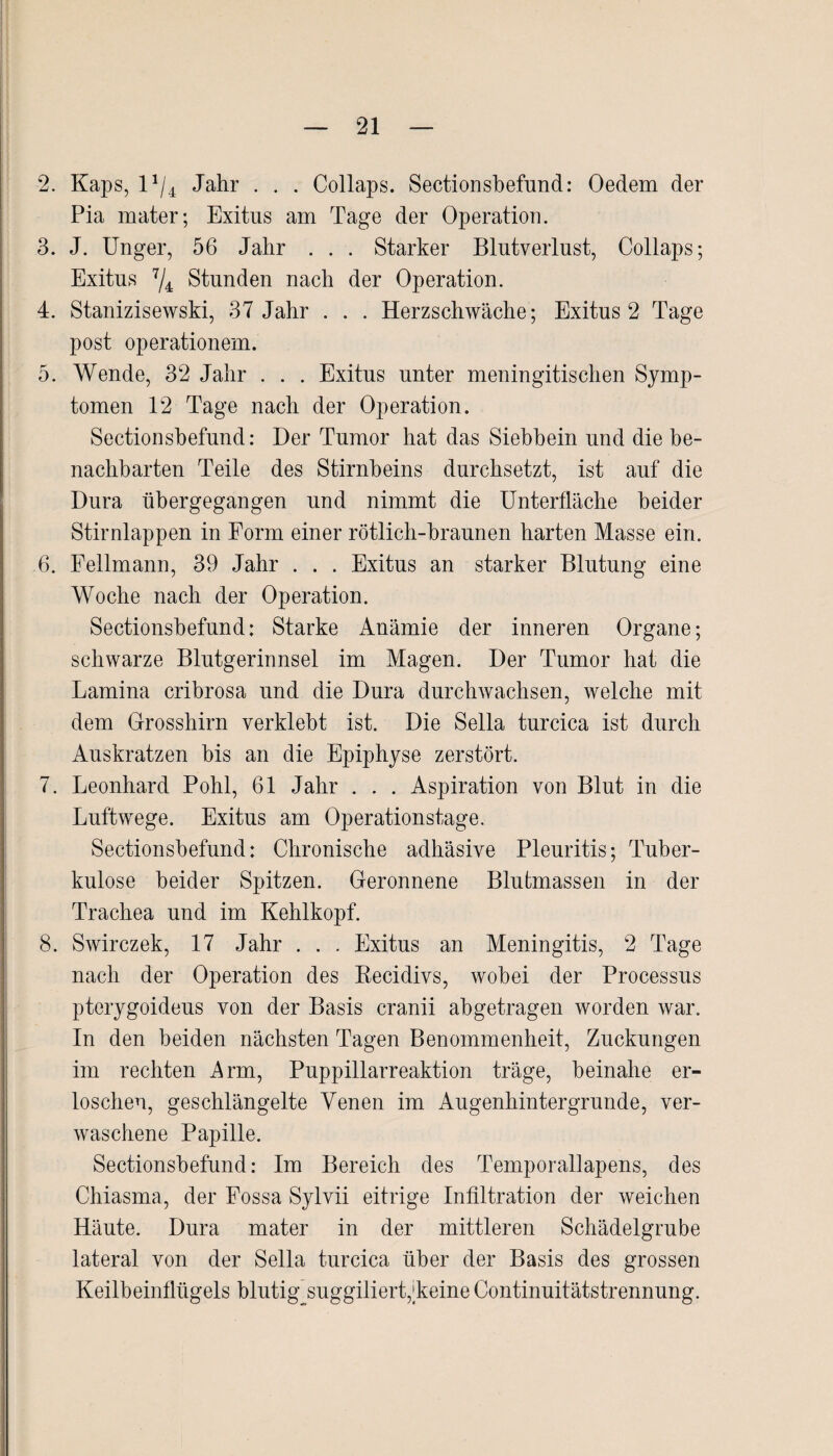 2. Kaps, l*/4 Jahr . . . Collaps. Sectionsbefnnd: Oedem der Pia mater; Exitus am Tage der Operation. 3. J. Unger, 56 Jahr . . . Starker Blutverlust, Collaps; Exitus 7/4 Stunden nach der Operation. 4. Stanizisewski, 37 Jahr . . . Herzschwäche; Exitus 2 Tage post operationem. 5. Wende, 32 Jahr . . . Exitus unter meningitischen Symp¬ tomen 12 Tage nach der Operation. Sectionsbefund: Der Tumor hat das Siebhein und die be¬ nachbarten Teile des Stirnbeins durchsetzt, ist auf die Dura ühergegangen und nimmt die Unterfläche beider Stirnlappen in Form einer rötlich-braunen harten Masse ein. 6. Fellmann, 39 Jahr . . . Exitus an starker Blutung eine Woche nach der Operation. Sectionsbefund: Starke Anämie der inneren Organe; schwarze Blutgerinnsel im Magen. Der Tumor hat die Lamina crihrosa und die Dura durchwachsen, welche mit dem Grosshirn verklebt ist. Die Sella turcica ist durch Auskratzen bis an die Epiphyse zerstört. 7. Leonhard Pohl, 61 Jahr . . . Aspiration von Blut in die Luftwege. Exitus am Operationstage. Sectionsbefund: Chronische adhäsive Pleuritis; Tuber¬ kulose beider Spitzen. Geronnene Blutmassen in der Trachea und im Kehlkopf. 8. Swirczek, 17 Jahr . . . Exitus an Meningitis, 2 Tage nach der Operation des Recidivs, wobei der Processus ptcrygoideus von der Basis cranii abgetragen worden war. In den beiden nächsten Tagen Benommenheit, Zuckungen im rechten j4rm, Puppillarreaktion träge, beinahe er¬ loschen, geschlängelte Venen im Augenhintergrunde, ver¬ waschene Papille. Sectionsbefund: Im Bereich des Temporallapens, des Chiasma, der Fossa Sylvii eitrige Infiltration der weichen Häute. Dura mater in der mittleren Schädelgrube lateral von der Sella turcica über der Basis des grossen Keilbeinflügels blutig suggiliert,Leine Continuitätstrennung.