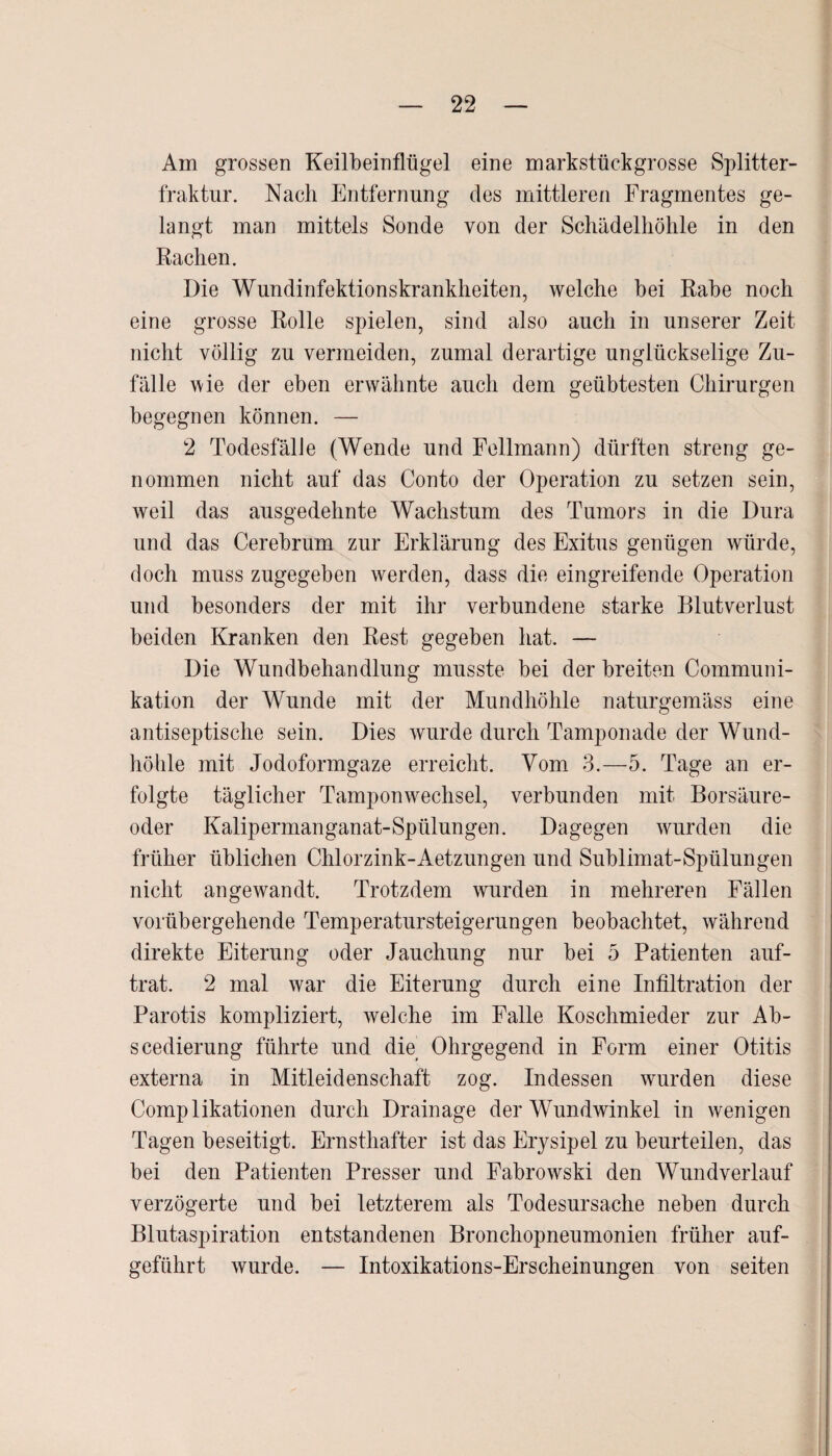 Am grossen Keilbeinflügel eine markstückgrosse Splitter¬ fraktur. Nach Entfernung des mittleren Fragmentes ge¬ langt man mittels Sonde von der Schädelhöhle in den Rachen. Die Wundinfektionskrankheiten, welche bei Rabe noch eine grosse Rolle spielen, sind also auch in unserer Zeit nicht völlig zu vermeiden, zumal derartige unglückselige Zu¬ fälle wie der eben erwähnte auch dem geübtesten Chirurgen begegnen können. — 2 Todesfälle (Wende und Fellmann) dürften streng ge¬ nommen nicht auf das Conto der Operation zu setzen sein, weil das ausgedehnte Wachstum des Tumors in die Dura und das Cerebrum zur Erklärung des Exitus genügen würde, doch muss zugegeben werden, dass die eingreifende Operation und besonders der mit ihr verbundene starke Blutverlust beiden Kranken den Rest gegeben hat. — Die Wundbehandlung musste bei der breiten Communi- kation der Wunde mit der Mundhöhle naturgemäss eine antiseptische sein. Dies wurde durch Tamponade der Wund¬ höhle mit Jodoformgaze erreicht. Vom 3.—5. Tage an er¬ folgte täglicher Tamponwechsel, verbunden mit Borsäure¬ oder Kalipermanganat-Spülungen. Dagegen wurden die früher üblichen Chlorzink-Aetzungen und Sublimat-Spülungen nicht angewandt. Trotzdem wurden in mehreren Fällen vorübergehende Temperatursteigerungen beobachtet, während direkte Eiterung oder Jauchung nur bei 5 Patienten auf¬ trat. 2 mal war die Eiterung durch eine Infiltration der Parotis kompliziert, weiche im Falle Koschmieder zur Ab- seedierung führte und die Ohrgegend in Form einer Otitis externa in Mitleidenschaft zog. Indessen wurden diese Complikationen durch Drainage der Wundwinkel in wenigen Tagen beseitigt. Ernsthafter ist das Erysipel zu beurteilen, das bei den Patienten Presser und Fabrowski den Wundverlauf verzögerte und bei letzterem als Todesursache neben durch Blutaspiration entstandenen Bronchopneumonien früher auf¬ geführt wurde. — Intoxikations-Erscheinungen von seiten