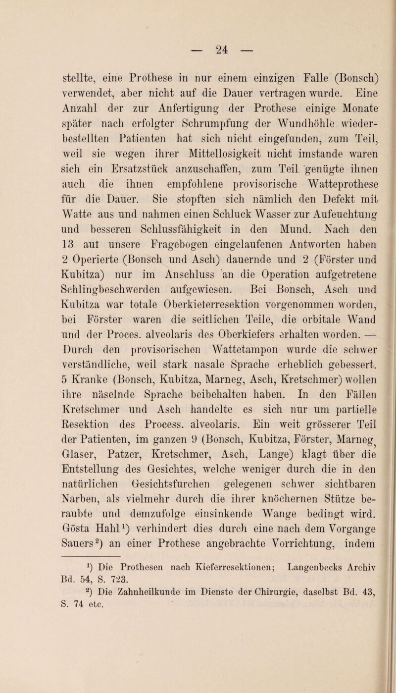 stellte, eine Prothese in nur einem einzigen Falle (Bonsch) verwendet, aber nicht auf die Dauer vertragen wurde. Eine Anzahl der zur Anfertigung der Prothese einige Monate später nach erfolgter Schrumpfung der Wundhöhle wieder¬ bestellten Patienten hat sich nicht eingefunden, zum Teil, weil sie wegen ihrer Mittellosigkeit nicht imstande waren sich ein Ersatzstück anzuschaffen, zum Teil genügte ihnen auch die ihnen empfohlene provisorische Watteprothese für die Dauer. Sie stopften sich nämlich den Defekt mit Watte aus und nahmen einen Schluck Wasser zur Aufeuchtung und besseren Schlussfähigkeit in den Mund. Nach den 13 aut unsere Fragebogen eingelaufenen Antworten haben 2 Operierte (Bonsch und Asch) dauernde und 2 (Förster und Kubitza) nur im Anschluss an die Operation aufgetretene Schlingbeschwerden aufgewiesen. Bei Bonsch, Asch und Kubitza war totale Oberkielerresektion vorgenommen worden, bei Förster waren die seitlichen Teile, die orbitale Wand und der Proces. alveolaris des Oberkiefers erhalten worden. — Durch den provisorischen Wattetampon wurde die schwer verständliche, weil stark nasale Sprache erheblich gebessert. 5 Kranke (Bonsch, Kubitza, Marneg, Asch, Kretschmer) wollen ihre näselnde Sprache beibehalten haben. In den Fällen Kretschmer und Asch handelte es sich nur um partielle Resektion des Process. alveolaris. Ein weit grösserer Teil der Patienten, im ganzen 9 (Bonsch, Kubitza, Förster, Marneg^ Glaser, Patzer, Kretschmer, Asch, Lange) klagt über die Entstellung des Gesichtes, welche weniger durch die in den natürlichen Gesichtsfurchen gelegenen schwer sichtbaren Narben, als vielmehr durch die ihrer knöchernen Stütze be¬ raubte und demzufolge einsinkende Wange bedingt wird. Gösta Hahl1) verhindert dies durch eine nach dem Vorgänge Sauers2) an einer Prothese angebrachte Vorrichtung, indem 9 Die Prothesen nach Kieferresektionen; Langenbecks Archiv Bd. 54, S. 723. 2) Die Zahnheilkunde im Dienste der Chirurgie, daselbst Bd. 43, S. 74 etc.