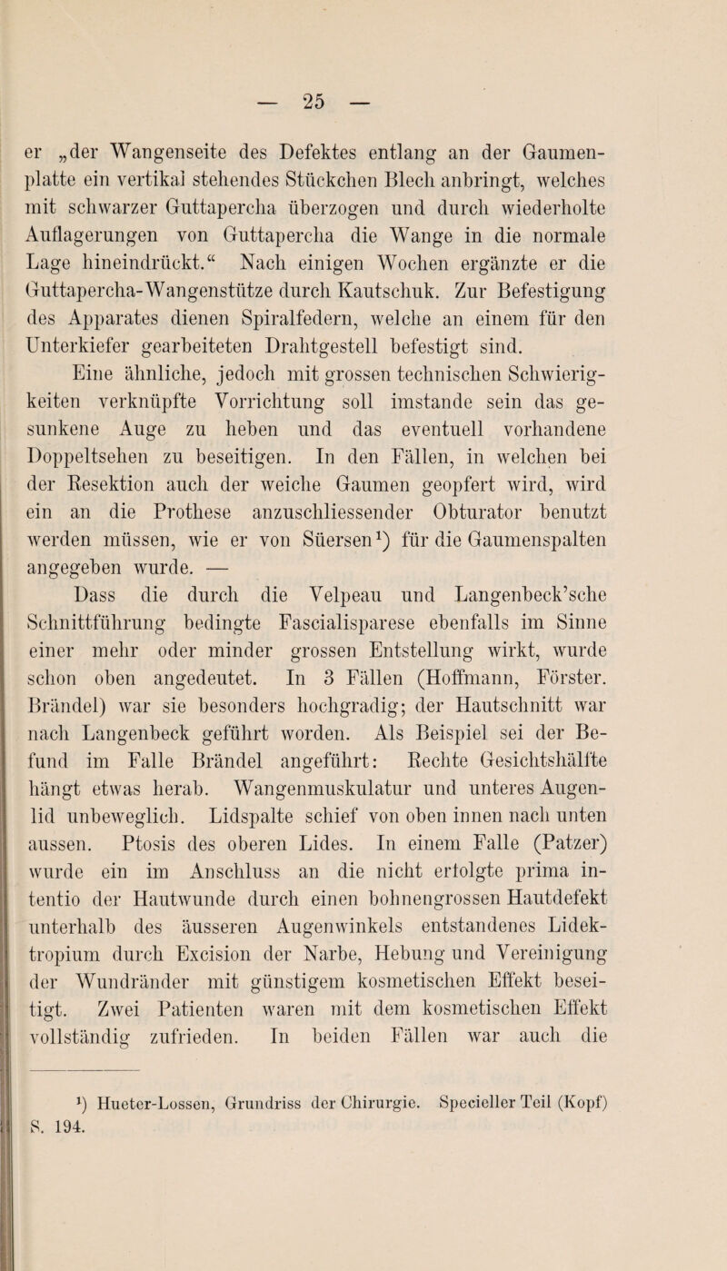 er „der Wangenseite des Defektes entlang an der Gaumen¬ platte ein vertikal stehendes Stückchen Blech anbringt, welches mit schwarzer Guttapercha überzogen und durch wiederholte Auflagerungen von Guttapercha die Wange in die normale Lage hineindrückt.“ Nach einigen Wochen ergänzte er die Guttapercha-Wangenstütze durch Kautschuk. Zur Befestigung des Apparates dienen Spiralfedern, welche an einem für den Unterkiefer gearbeiteten Drahtgestell befestigt sind. Eine ähnliche, jedoch mit grossen technischen Schwierig¬ keiten verknüpfte Vorrichtung soll imstande sein das ge¬ sunkene Auge zu heben und das eventuell vorhandene Doppeltsehen zu beseitigen. In den Fällen, in welchen bei der Resektion auch der weiche Gaumen geopfert wird, wird ein an die Prothese anzuschliessender Obturator benutzt werden müssen, wie er von Süersen1) für die Gaumenspalten angegeben wurde. — Dass die durch die Velpeau und Langenbeck’sche Schnittführung bedingte Fascialisparese ebenfalls im Sinne einer mehr oder minder grossen Entstellung wirkt, wurde schon oben angedeutet. In 3 Fällen (Hoffmann, Förster. Brändel) war sie besonders hochgradig; der Hautschnitt war nach Langenbeck geführt worden. Als Beispiel sei der Be¬ fund im Falle Brändel angeführt: Rechte Gesichtshälfte hängt etwas herab. Wangenmuskulatur und unteres Augen¬ lid unbeweglich. Lidspalte schief von oben innen nach unten aussen. Ptosis des oberen Lides. In einem Falle (Patzer) wurde ein im Anschluss an die nicht erlolgte prima in- tentio der Hautwunde durch einen bohnengrossen Hautdefekt unterhalb des äusseren Augenwinkels entstandenes Lidek- tropium durch Excision der Narbe, Hebung und Vereinigung der Wundränder mit günstigem kosmetischen Effekt besei¬ tigt. Zwei Patienten waren mit dem kosmetischen Effekt vollständig zufrieden. In beiden Fällen war auch die 1) Hueter-Lossen, Grundriss der Chirurgie. Specieller Teil (Kopf) S. 194.