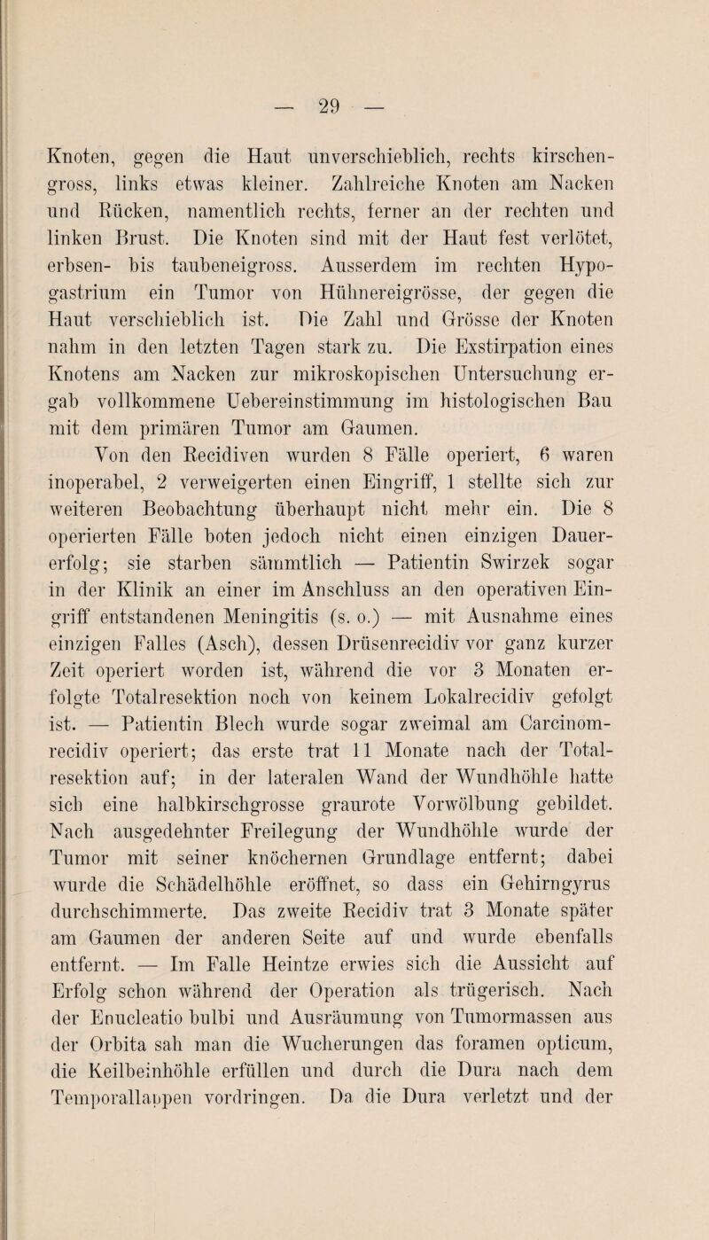 Knoten, gegen die Haut nnverschieblich, rechts kirschen¬ gross, links etwas kleiner. Zahlreiche Knoten am Nacken und Rücken, namentlich rechts, ferner an der rechten und linken Brust. Die Knoten sind mit der Haut fest verlötet, erbsen- bis taubeneigross. Ausserdem im rechten Hypo¬ gastrium ein Tumor von Hühnereigrösse, der gegen die Haut verschieblich ist. Die Zahl und Grösse der Knoten nahm in den letzten Tagen stark zu. Die Exstirpation eines Knotens am Nacken zur mikroskopischen Untersuchung er¬ gab vollkommene Uebereinstimmung im histologischen Bau mit dem primären Tumor am Gaumen. Von den Recidiven wurden 8 Fälle operiert, 6 waren inoperabel, 2 verweigerten einen Eingriff, 1 stellte sich zur weiteren Beobachtung überhaupt nicht mehr ein. Die 8 operierten Fälle boten jedoch nicht einen einzigen Dauer¬ erfolg; sie starben sämmtlich — Patientin Swirzek sogar in der Klinik an einer im Anschluss an den operativen Ein¬ griff entstandenen Meningitis (s. o.) — mit Ausnahme eines einzigen Falles (Asch), dessen Drüsenrecidiv vor ganz kurzer Zeit operiert worden ist, während die vor 3 Monaten er¬ folgte Totalresektion noch von keinem Lokalrecidiv gefolgt ist. — Patientin Blech wurde sogar zweimal am Carcinom- recidiv operiert; das erste trat 11 Monate nach der Total¬ resektion auf; in der lateralen Wand der Wundhöhle hatte sich eine halbkirschgrosse graurote Vorwölbung gebildet. Nach ausgedehnter Freilegung der Wundhöhle wurde der Tumor mit seiner knöchernen Grundlage entfernt; dabei wurde die Schädelhöhle eröffnet, so dass ein Gehirngyrus durchschimmerte. Das zweite Recidiv trat 3 Monate später am Gaumen der anderen Seite auf und wurde ebenfalls entfernt. — Im Falle Heintze erwies sich die Aussicht auf Erfolg schon während der Operation als trügerisch. Nach der Enucleatio bulbi und Ausräumung von Tumormassen aus der Orbita sah man die Wucherungen das foramen opticum, die Keilbeinhöhle erfüllen und durch die Dura nach dem Temporallappen Vordringen. Da die Dura verletzt und der