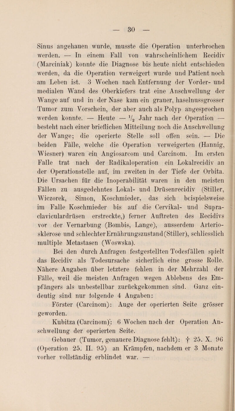 Sinus angehauen wurde, musste die Operation unterbrochen werden. — In einem Fall von wahrscheinlichem Recidiv (Marciniak) konnte die Diagnose bis heute nicht entschieden werden, da die Operation verweigert wurde und Patient noch am Lehen ist. 3 Wochen nach Entfernung der Vorder- und medialen Wand des Oberkiefers trat eine Anschwellung der Wange auf und in der Nase kam ein grauer, haselnussgrosser Tumor zum Vorschein, der aber auch als Polyp an gesprochen werden konnte. — Heute — V2 Jahr nach der Operation — besteht nach einer brieflichen Mitteilung noch die Anschwellung der Wange; die operierte Stelle soll offen sein. — Die beiden Fälle, welche die Operation verweigerten (Hannig, Wiesner) waren ein Angiosarcom und Carcinom. Im ersten Falle trat nach der Radikaloperation ein Lokalrecidiv an der Operationsteile auf, im zweiten in der Tiefe der Orbita. Die Ursachen für die Inoperabilität waren in den meisten Fällen zu ausgedehntes Lokal- und Drüsenrecidiv (Stiller, Wiczorek, Simon, Koschmieder, das sich beispielsweise im Falle Koschmieder bis auf die Cervikal- und Supra- claviculardrüsen erstreckte,) ferner Auftreten des Recidivs vor der Vernarbung (Bombis, Lange), ausserdem Arterio¬ sklerose und schlechter Ernährungszustand (Stiller), schliesslich multiple Metastasen (Woswska). Bei den durch Anfragen festgestellten Todesfällen spielt das Recidiv als Todesursache sicherlich eine grosse Rolle. Nähere Angaben über letztere fehlen in der Mehrzahl der Fälle, weil die meisten Anfragen wegen Ablebens des Em¬ pfängers als unbestellbar zurückgekommen sind. Ganz ein¬ deutig sind nur folgende 4 Angaben: Förster (Carcinom): Auge der operierten Seite grösser geworden. Kubitza (Carcinom)': 6 Wochen nach der Operation An¬ schwellung der operierten Seite. Gebauer (Tumor, genauere Diagnose fehlt): f 25. X. 96 (Operation 25. II. 95) an Krämpfen, nachdem er 3 Monate vorher vollständig erblindet war. —