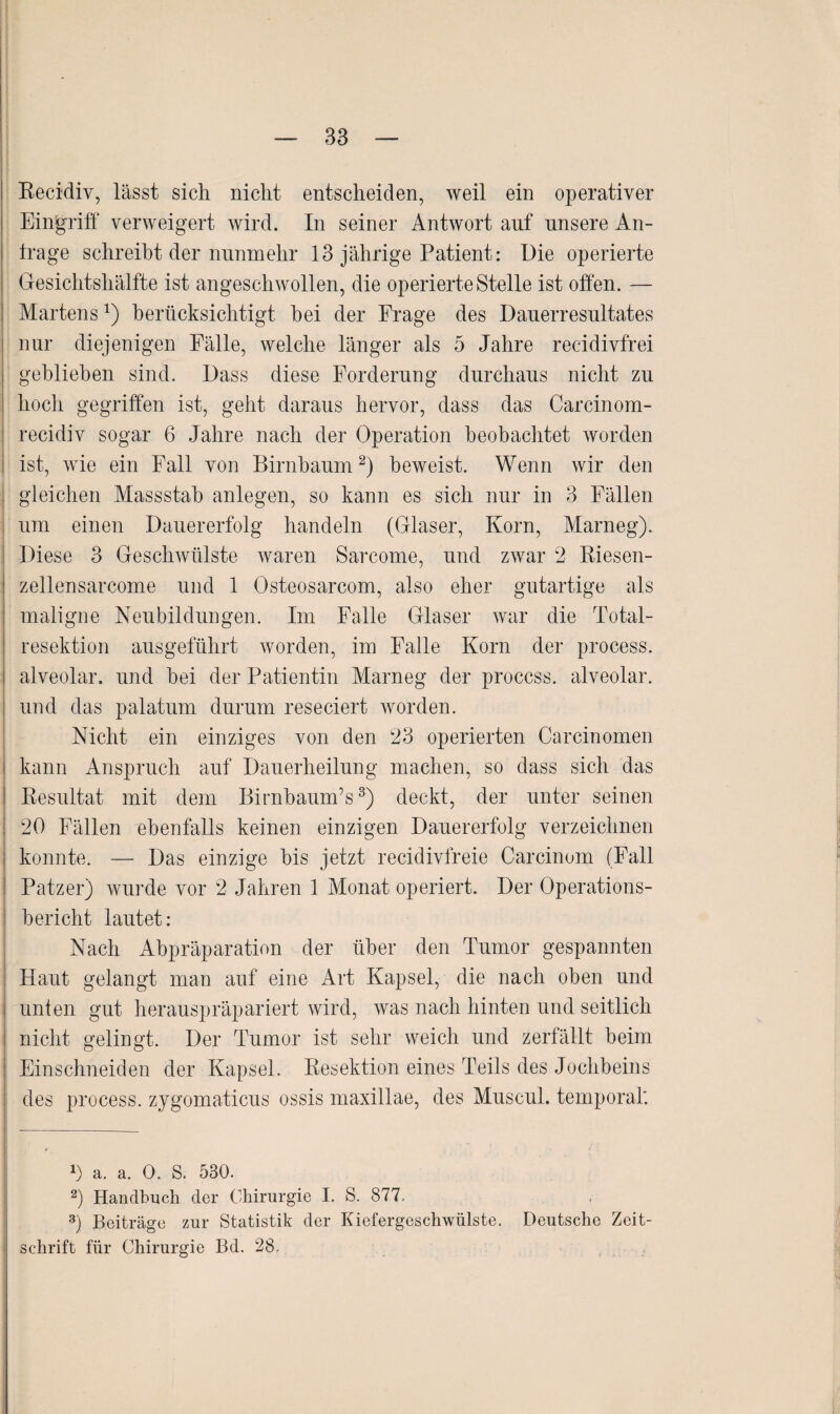 Recidiv, lässt sich nicht entscheiden, weil ein operativer Eingriff verweigert wird. In seiner Antwort auf unsere An¬ träge schreibt der nunmehr 13 jährige Patient: Die operierte Gesichtshälfte ist angeschwollen, die operierte Stelle ist offen. — Martensberücksichtigt hei der Frage des Dauerresultates nur diejenigen Fälle, welche länger als 5 Jahre recidivfrei gehliehen sind. Dass diese Forderung durchaus nicht zu hoch gegriffen ist, geht daraus hervor, dass das Carcinom- recidiv sogar 6 Jahre nach der Operation beobachtet worden ist, wie ein Fall von Birnbaum* 2) beweist. Wenn wir den gleichen Massstah anlegen, so kann es sich nur in 3 Fällen um einen Dauererfolg handeln (Glaser, Korn, Marneg). Diese 3 Geschwülste waren Sarcome, und zwar 2 Riesen- zellensarcome und 1 Osteosarcom, also eher gutartige als maligne Neubildungen. Im Falle Glaser war die Total¬ resektion ausgeführt worden, im Falle Korn der process. alveolar, und hei der Patientin Marneg der proccss. alveolar, und das palatum durum reseciert worden. Nicht ein einziges von den 23 operierten Carcinomen kann Anspruch auf Dauerheilung machen, so dass sich das Resultat mit dem BirnbaunTs3) deckt, der unter seinen 20 Fällen ebenfalls keinen einzigen Dauererfolg verzeichnen konnte. — Das einzige bis jetzt recidivfreie Carcinom (Fall Patzer) wurde vor 2 Jahren 1 Monat operiert. Der Operations¬ bericht lautet: Nach Abpräparation der über den Tumor gespannten Haut gelangt man auf eine Art Kapsel, die nach oben und unten gut herauspräpariert wird, was nach hinten und seitlich nicht gelingt. Der Tumor ist sehr weich und zerfällt beim Einschneiden der Kapsel. Resektion eines Teils des Jochbeins des process. zjgomaticus ossis maxillae, des Muscul. temporal'. D a. a. 0. S. 530. 2) Handbuch der Chirurgie I. S. 877. 3) Beiträge zur Statistik der Kiefergeschwülste. Deutsche Zeit¬ schrift für Chirurgie Bd. 28.