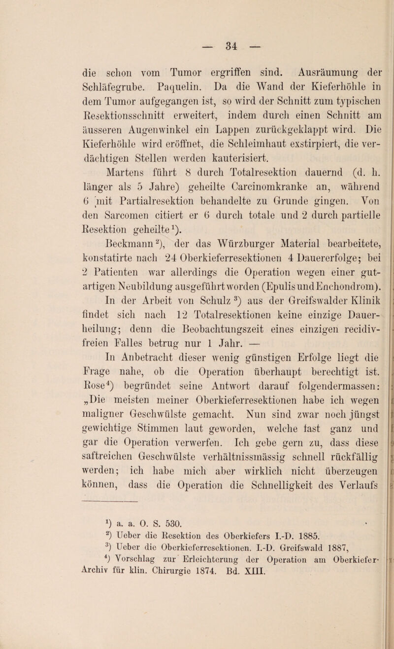 die schon vom Tumor ergriffen sind. Ausräumung der Schläfegrube. Paquelin. Da die Wand der Kieferhöhle in dem Tumor aufgegangen ist, so wird der Schnitt zum typischen Resektionsschnitt erweitert, indem durch einen Schnitt am äusseren Augenwinkel ein Lappen zurückgeklappt wird. Die Kieferhöhle wird eröffnet, die Schleimhaut exstirpiert, die ver¬ dächtigen Stellen werden kauterisiert. Martens führt 8 durch Totalresektion dauernd (d. h. länger als 5 Jahre) geheilte Carcinomkranke an, während 6 mit Partialresektion behandelte zu Grunde gingen. Von den Sarcomen citiert er 6 durch totale und 2 durch partielle Resektion geheilte1). Beckmann2), der das Würzburger Material bearbeitete, konstatirte nach 24 Oberkieferresektionen 4 Dauererfolge; bei 2 Patienten war allerdings die Operation wegen einer gut¬ artigen Neubildung ausgeführt worden (EpulisundEnchondrom). In der Arbeit von Schulz 3) aus der Greifswalder Klinik findet sich nach 12 Totalresektionen keine einzige Dauer¬ heilung; denn die Beobachtungszeit eines einzigen recidiv- freien Falles betrug nur 1 Jahr. — In Anbetracht dieser wenig günstigen Erfolge liegt die Frage nahe, ob die Operation überhaupt berechtigt ist. Rose4) begründet seine Antwort darauf folgendermassen: „Die meisten meiner Oberkieferresektionen habe ich wegen maligner Geschwülste gemacht. Nun sind zwar noch jüngst gewichtige Stimmen laut geworden, welche last ganz und gar die Operation verwerfen. Ich gebe gern zu, dass diese saftreichen Geschwülste verhältnissmässig schnell rückfällig werden; ich habe mich aber wirklich nicht überzeugen können, dass die Operation die Schnelligkeit des Verlaufs 0 a. a. 0. S. 530. 2) Ueber die Resektion des Oberkiefers I.-D. 1885. 3) Ueber die Oberkieferresektionen. I.-D. Greifswald 1887, 4) Vorschlag zur Erleichterung der Operation am Oberkiefer- Archiv für klin. Chirurgie 1874. Bd. XIII.