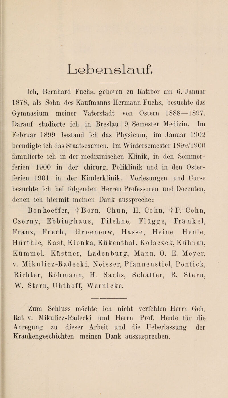 Liebenslauf. Ich, Bernhard Fuchs, gehören zu Ratibor am 6, Januar 1878, als Sohn des Kaufmanns Hermann Fuchs, besuchte das Gymnasium meiner Vaterstadt von Ostern 1888—1897. Darauf studierte ich in Breslau 9 Semester Medizin. Im Februar 1899 bestand ich das Physicum, im Januar 190*2 beendigte ich das Staatsexamen. Im Wintersemester 1899/1900 famulierte ich in der medizinischen Klinik, in den Sommer¬ ferien 1900 in der Chirurg. Poliklinik und in den Oster¬ ferien 1901 in der Kinderklinik. Vorlesungen und Curse besuchte ich bei folgenden Herren Professoren und Docenten, denen ich hiermit meinen Dank ausspreche: Bonhoeffer, f Born, Chun, H. Cohn, f F. Cohn, Czerny, Ebbinghaus, Filehne, Flügge, Frankel, Franz, Frech, Groenouw, Hasse, Heine, Henle, Hürthle, Käst, Kionka, Kükenthal, Kolaczek, Kühnau, Kümmel, Ktistner, Ladenburg, Mann, 0. E. Meyer, v. Mikulicz-Radecki, Neisser, Pfannenstiel, Ponfick, Richter, Röhmann, H. Sachs, Schaffer, R. Stern, W. Stern, Uhthoff, Wernicke. Zum Schluss möchte ich nicht verfehlen Herrn Geh. Rat v. Mikulicz-Radecki und Herrn Prof. Henle für die Anregung zu dieser Arbeit und die Ueberlassung der Krankengeschichten meinen Dank auszusprechen.