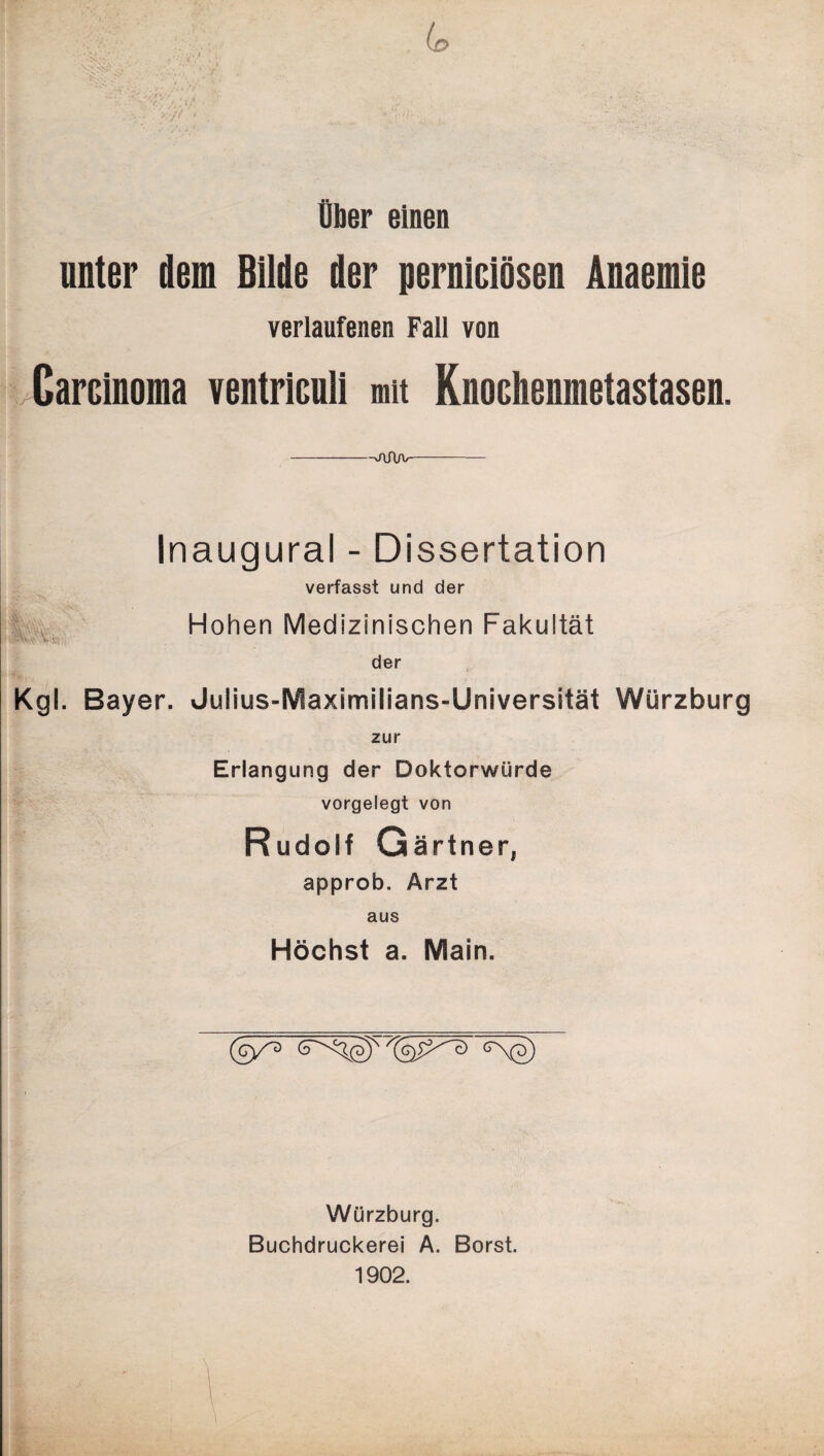 Uber einen unter dem Bilde der perniciösen Änaemie verlaufenen Fall von Carcinoma ventriculi mit Knociienmetastasen. -j\Aa>- Inaugural - Dissertation verfasst und der Hohen Medizinischen Fakultät der Kgl. Bayer. Julius-Maximilians-Universität Würzburg zur Erlangung der Doktorwürde vorgelegt von Rudolf Gärtner, approb. Arzt aus Höchst a. Main. Würzburg. Buchdruckerei A. Borst. 1902.