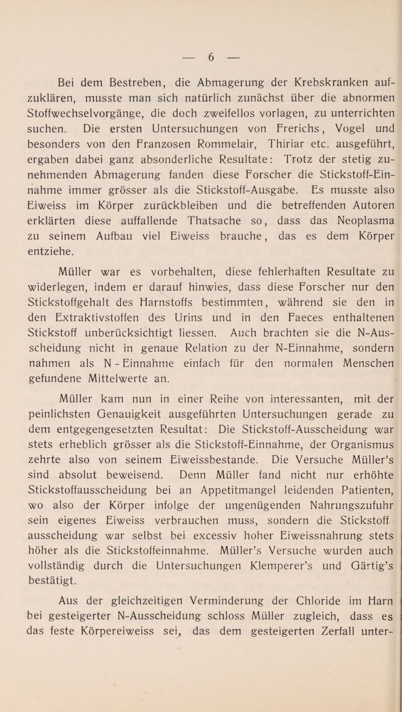 Bei dem Bestreben, die Abmagerung der Krebskranken auf¬ zuklären, musste man sich natürlich zunächst über die abnormen Stoffwechselvorgänge, die doch zweifellos Vorlagen, zu unterrichten suchen. Die ersten Untersuchungen von Frerichs, Vogel und besonders von den Franzosen Rommelair, Thiriar etc. ausgeführt, ergaben dabei ganz absonderliche Resultate: Trotz der stetig zu¬ nehmenden Abmagerung fanden diese Forscher die Stickstoff-Ein¬ nahme immer grösser als die Stickstoff-Ausgabe. Es musste also Eiweiss im Körper Zurückbleiben und die betreffenden Autoren erklärten diese auffallende Thatsache so, dass das Neoplasma zu seinem Aufbau viel Eiweiss brauche, das es dem Körper entziehe. Müller war es Vorbehalten, diese fehlerhaften Resultate zu widerlegen, indem er darauf hinwies, dass diese Forscher nur den Stickstoffgehalt des Harnstoffs bestimmten, während sie den in den Extraktivstoffen des Urins und in den Faeces enthaltenen Stickstoff unberücksichtigt liessen. Auch brachten sie die N-Aus- scheidung nicht in genaue Relation zu der N-Einnahme, sondern nahmen als N - Einnahme einfach für den normalen Menschen gefundene Mittelwerte an. Müller kam nun in einer Reihe von interessanten, mit der peinlichsten Genauigkeit ausgeführten Untersuchungen gerade zu dem entgegengesetzten Resultat: Die Stickstoff-Ausscheidung war stets erheblich grösser als die Stickstoff-Einnahme, der Organismus zehrte also von seinem Eiweissbestande. Die Versuche Müller’s sind absolut beweisend. Denn Müller fand nicht nur erhöhte Stickstoffausscheidung bei an Appetitmangel leidenden Patienten, wo also der Körper infolge der ungenügenden Nahrungszufuhr sein eigenes Eiweiss verbrauchen muss, sondern die Stickstoff ausscheidung war selbst bei excessiv hoher Eiweissnahrung stets höher als die Stickstoffeinnahme. Müller’s Versuche wurden auch vollständig durch die Untersuchungen Klemperer’s und Gärtig’s bestätigt. Aus der gleichzeitigen Verminderung der Chloride im Harn bei gesteigerter N-Ausscheidung schloss Müller zugleich, dass es das feste Körpereiweiss sei, das dem gesteigerten Zerfall unter-