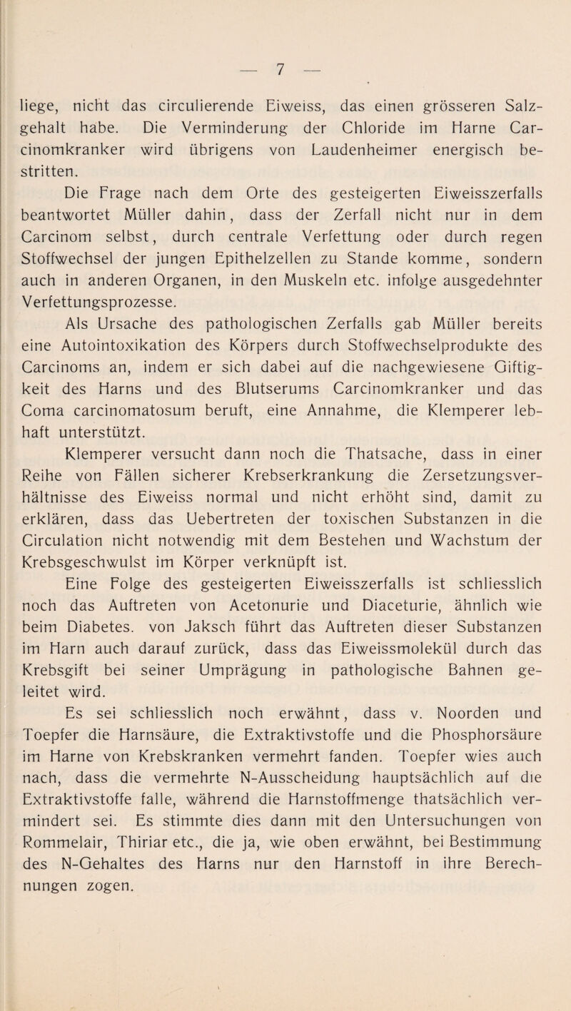 liege, nicht das circulierende Eiweiss, das einen grösseren Salz¬ gehalt habe. Die Verminderung der Chloride im Harne Car- cinomkranker wird übrigens von Laudenheimer energisch be¬ stritten. Die Frage nach dem Orte des gesteigerten Eiweisszerfalls beantwortet Müller dahin, dass der Zerfall nicht nur in dem Carcinom selbst, durch centrale Verfettung oder durch regen Stoffwechsel der jungen Epithelzellen zu Stande komme, sondern auch in anderen Organen, in den Muskeln etc. infolge ausgedehnter Verfettungsprozesse. Als Ursache des pathologischen Zerfalls gab Müller bereits eine Autointoxikation des Körpers durch Stoffwechselprodukte des Carcinoms an, indem er sich dabei auf die nachgewiesene Giftig¬ keit des Harns und des Blutserums Carcinomkranker und das Coma carcinomatosum beruft, eine Annahme, die Klemperer leb¬ haft unterstützt. Klemperer versucht dann noch die Thatsache, dass in einer Reihe von Fällen sicherer Krebserkrankung die Zersetzungsver¬ hältnisse des Eiweiss normal und nicht erhöht sind, damit zu erklären, dass das Uebertreten der toxischen Substanzen in die Circulation nicht notwendig mit dem Bestehen und Wachstum der Krebsgeschwulst im Körper verknüpft ist. Eine Folge des gesteigerten Eiweisszerfalls ist schliesslich noch das Auftreten von Acetonurie und Diaceturie, ähnlich wie beim Diabetes, von Jaksch führt das Auftreten dieser Substanzen im Harn auch darauf zurück, dass das Eiweissmolekül durch das Krebsgift bei seiner Umprägung in pathologische Bahnen ge¬ leitet wird. Es sei schliesslich noch erwähnt, dass v. Noorden und Toepfer die Harnsäure, die Extraktivstoffe und die Phosphorsäure im Harne von Krebskranken vermehrt fanden. Toepfer wies auch nach, dass die vermehrte N-Ausscheidung hauptsächlich auf die Extraktivstoffe falle, während die Harnstoffmenge thatsächlich ver¬ mindert sei. Es stimmte dies dann mit den Untersuchungen von Rommelair, Thiriar etc., die ja, wie oben erwähnt, bei Bestimmung des N-Gehaltes des Harns nur den Harnstoff in ihre Berech¬ nungen zogen.