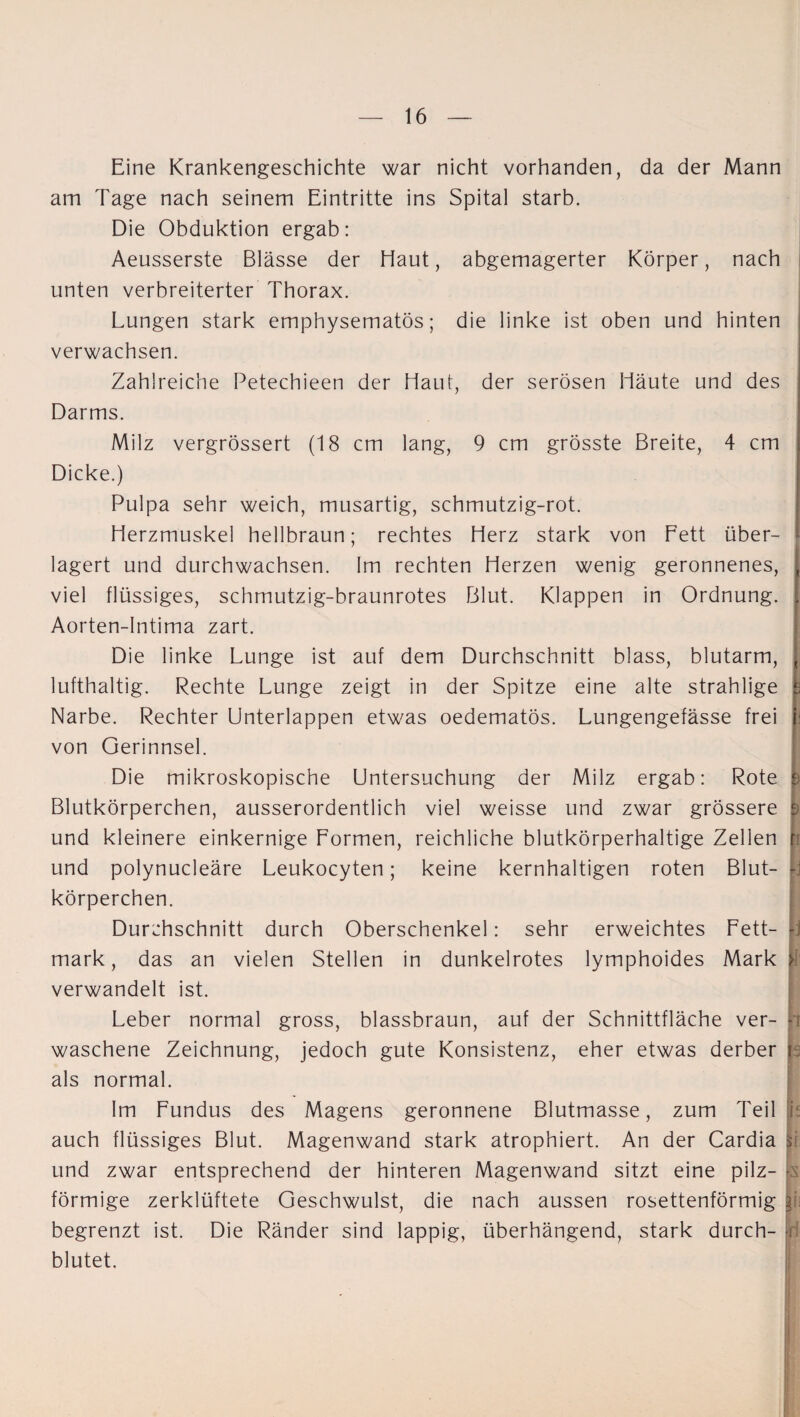 Eine Krankengeschichte war nicht vorhanden, da der Mann am Tage nach seinem Eintritte ins Spital starb. Die Obduktion ergab: Aeusserste Blässe der Haut, abgemagerter Körper, nach unten verbreiterter Thorax. Lungen stark emphysematos; die linke ist oben und hinten verwachsen. Zahlreiche Petechieen der Haut, der serösen Häute und des Darms. Milz vergrössert (18 cm lang, 9 cm grösste Breite, 4 cm Dicke.) Pulpa sehr weich, musartig, schmutzig-rot. Herzmuskel hellbraun; rechtes Herz stark von Fett über¬ lagert und durchwachsen. Im rechten Herzen wenig geronnenes, viel flüssiges, schmutzig-braunrotes Blut. Klappen in Ordnung. Aorten-Intima zart. Die linke Lunge ist auf dem Durchschnitt blass, blutarm, lufthaltig. Rechte Lunge zeigt in der Spitze eine alte strahlige Narbe. Rechter Unterlappen etwas oedematös. Lungengefässe frei von Gerinnsel. Die mikroskopische Untersuchung der Milz ergab: Rote Blutkörperchen, ausserordentlich viel weisse und zwar grössere und kleinere einkernige Formen, reichliche blutkörperhaltige Zellen und polynucleäre Leukocyten; keine kernhaltigen roten Blut¬ körperchen. Durchschnitt durch Oberschenkel: sehr erweichtes Fett¬ mark , das an vielen Stellen in dunkelrotes lymphoides Mark verwandelt ist. Leber normal gross, blassbraun, auf der Schnittfläche ver¬ waschene Zeichnung, jedoch gute Konsistenz, eher etwas derber als normal. Im Fundus des Magens geronnene Blutmasse, zum Teil auch flüssiges Blut. Magenwand stark atrophiert. An der Cardia und zwar entsprechend der hinteren Magenwand sitzt eine pilz¬ förmige zerklüftete Geschwulst, die nach aussen rosettenförmig begrenzt ist. Die Ränder sind lappig, überhängend, stark durch¬ blutet. !