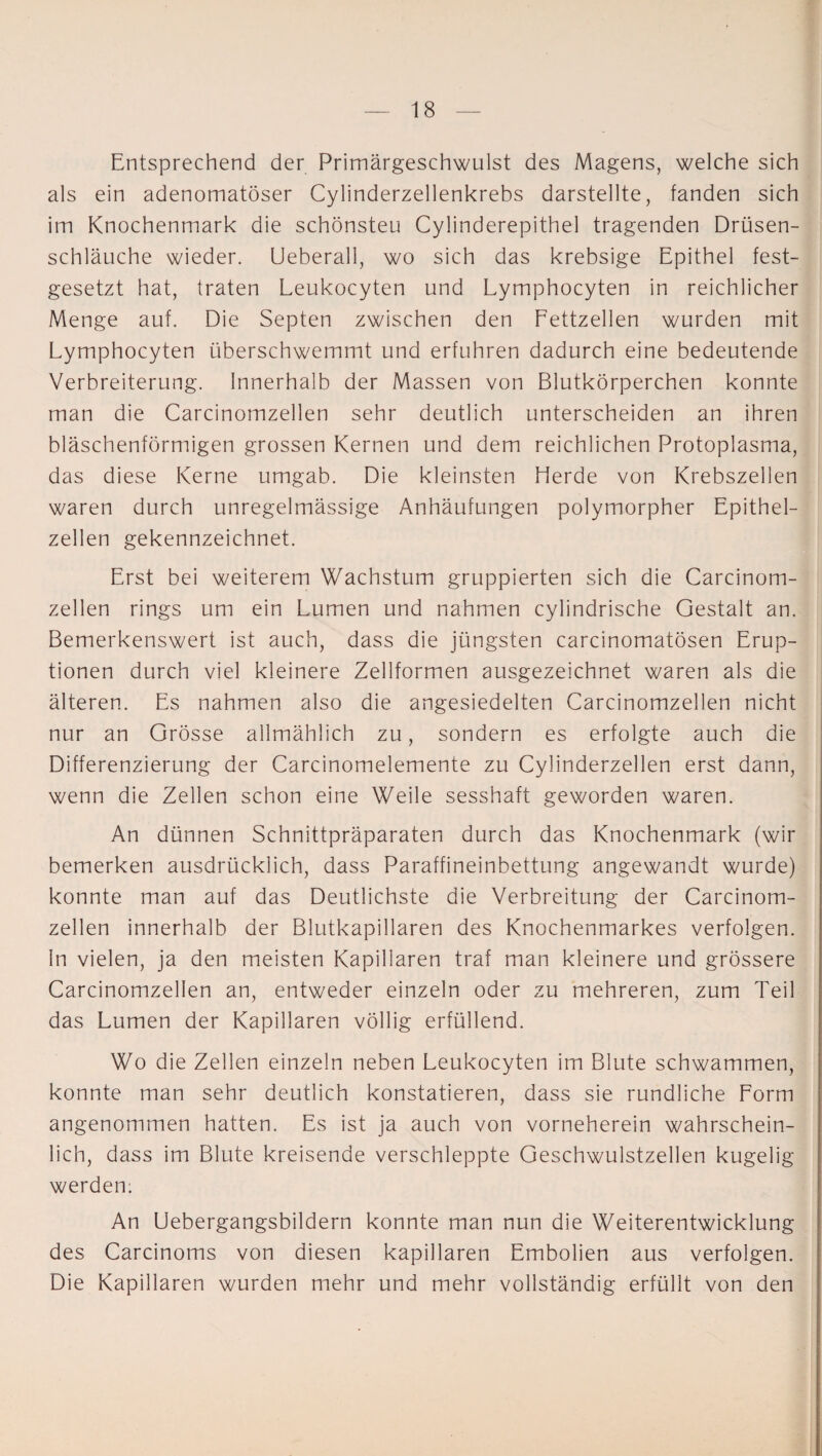 Entsprechend der Primärgeschwulst des Magens, welche sich als ein adenomatöser Cylinderzellenkrebs darstellte, fanden sich im Knochenmark die schönsten Cylinderepithel tragenden Drüsen¬ schläuche wieder. Ueberall, wo sich das krebsige Epithel fest¬ gesetzt hat, traten Leukocyten und Lymphocyten in reichlicher Menge auf. Die Septen zwischen den Fettzellen wurden mit Lymphocyten überschwemmt und erfuhren dadurch eine bedeutende Verbreiterung. Innerhalb der Massen von Blutkörperchen konnte man die Carcinomzellen sehr deutlich unterscheiden an ihren bläschenförmigen grossen Kernen und dem reichlichen Protoplasma, das diese Kerne umgab. Die kleinsten Herde von Krebszellen waren durch unregelmässige Anhäufungen polymorpher Epithel¬ zellen gekennzeichnet. Erst bei weiterem Wachstum gruppierten sich die Carcinom¬ zellen rings um ein Lumen und nahmen cylindrische Gestalt an. Bemerkenswert ist auch, dass die jüngsten carcinomatösen Erup¬ tionen durch viel kleinere Zellformen ausgezeichnet waren als die älteren. Es nahmen also die angesiedelten Carcinomzellen nicht nur an Grösse allmählich zu, sondern es erfolgte auch die Differenzierung der Carcinomelemente zu Cylinderzellen erst dann, wenn die Zellen schon eine Weile sesshaft geworden waren. An dünnen Schnittpräparaten durch das Knochenmark (wir bemerken ausdrücklich, dass Paraffineinbettung angewandt wurde) konnte man auf das Deutlichste die Verbreitung der Carcinom¬ zellen innerhalb der Blutkapillaren des Knochenmarkes verfolgen. In vielen, ja den meisten Kapillaren traf man kleinere und grössere Carcinomzellen an, entweder einzeln oder zu mehreren, zum Teil das Lumen der Kapillaren völlig erfüllend. Wo die Zellen einzeln neben Leukocyten im Blute schwammen, konnte man sehr deutlich konstatieren, dass sie rundliche Form angenommen hatten. Es ist ja auch von vorneherein wahrschein¬ lich, dass im Blute kreisende verschleppte Geschwulstzellen kugelig werden: An Uebergangsbildern konnte man nun die Weiterentwicklung des Carcinoms von diesen kapillaren Embolien aus verfolgen. Die Kapillaren wurden mehr und mehr vollständig erfüllt von den