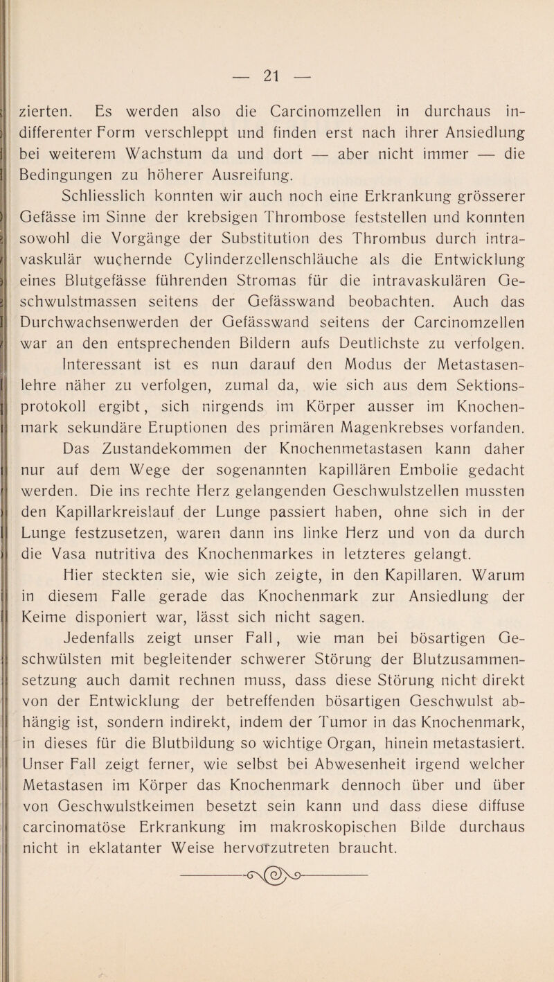 n s ) i 1 > ä ä / I zierten. Es werden also die Carcinomzellen in durchaus in¬ differenter Form verschleppt und finden erst nach ihrer Ansiedlung bei weiterem Wachstum da und dort — aber nicht immer — die Bedingungen zu höherer Ausreifung. Schliesslich konnten wir auch noch eine Erkrankung grösserer Gefässe im Sinne der krebsigen Thrombose feststellen und konnten sowohl die Vorgänge der Substitution des Thrombus durch intra¬ vaskulär wuchernde Cylinderzcllenschläuche als die Entwicklung eines Blutgefässe führenden Stromas für die intravaskulären Ge¬ schwulstmassen seitens der Gefässwand beobachten. Auch das Durchwachsenwerden der Gefässwand seitens der Carcinomzellen war an den entsprechenden Bildern aufs Deutlichste zu verfolgen. Interessant ist es nun darauf den Modus der Metastasen¬ lehre näher zu verfolgen, zumal da, wie sich aus dem Sektions¬ protokoll ergibt, sich nirgends im Körper ausser im Knochen¬ mark sekundäre Eruptionen des primären Magenkrebses vorfanden. Das Zustandekommen der Knochenmetastasen kann daher nur auf dem Wege der sogenannten kapillären Embolie gedacht werden. Die ins rechte Herz gelangenden Geschwulstzellen mussten den Kapillarkreislauf der Lunge passiert haben, ohne sich in der Lunge festzusetzen, waren dann ins linke Herz und von da durch die Vasa nutritiva des Knochenmarkes in letzteres gelangt. Hier steckten sie, wie sich zeigte, in den Kapillaren. Warum in diesem Falle gerade das Knochenmark zur Ansiedlung der Keime disponiert war, lässt sich nicht sagen. Jedenfalls zeigt unser Fall, wie man bei bösartigen Ge¬ schwülsten mit begleitender schwerer Störung der Blutzusammen¬ setzung auch damit rechnen muss, dass diese Störung nicht direkt von der Entwicklung der betreffenden bösartigen Geschwulst ab¬ hängig ist, sondern indirekt, indem der Tumor in das Knochenmark, in dieses für die Blutbildung so wichtige Organ, hinein metastasiert. Unser Fall zeigt ferner, wie selbst bei Abwesenheit irgend welcher Metastasen im Körper das Knochenmark dennoch über und über von Geschwulstkeimen besetzt sein kann und dass diese diffuse carcinomatöse Erkrankung im makroskopischen Bilde durchaus nicht in eklatanter Weise hervörzutreten braucht.