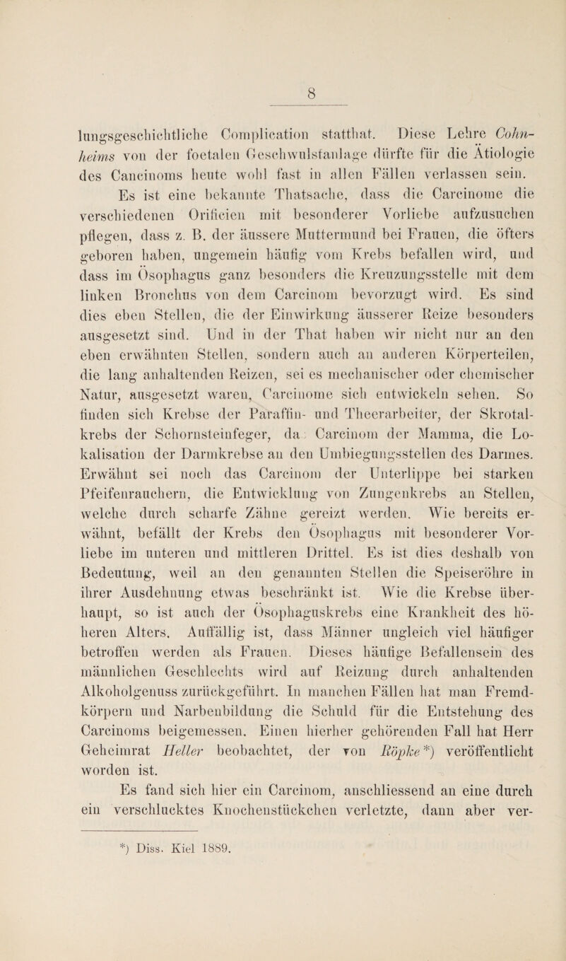 lungsgeschichtliche Complication statthat. Diese Lehre Cohn¬ heims von der foetalen Geschwulstanlage dürfte für die Ätiologie des Cancinoms heute wohl fast in allen Fällen verlassen sein. Es ist eine bekannte Thatsache, dass die Carcinome die verschiedenen Orilicicn mit besonderer Vorliebe aufzusuchen pflegen, dass z. B. der äussere Muttermund bei Frauen, die öfters geboren haben, ungemein häufig vom Krebs befallen wird, und dass im Ösophagus ganz besonders die Kreuzungsstelle mit dem linken Bronchus von dem Carcinom bevorzugt wird. Es sind dies eben Stellen, die der Einwirkung äusserer Reize besonders ausgesetzt sind. Und in der That haben wir nicht nur an den eben erwähnten Stellen, sondern auch an anderen Körperteilen, die lang anhaltenden Reizen, sei es mechanischer oder chemischer Natur, ausgesetzt waren, Carcinome sich entwickeln sehen. So finden sich Krebse der Paraffin- und Theerarbeiter, der Skrotal- krebs der Schornsteinfeger, da Carcinom der Mamma, die Lo¬ kalisation der Darmkrebse an den Umbiegungsstellen des Darmes. Erwähnt sei noch das Carcinom der Unterlippe bei starken Pfeifenrauchern, die Entwicklung von Zungenkrebs an Stellen, welche durch scharfe Zähne gereizt werden. Wie bereits er¬ wähnt, befällt der Krebs den Ösophagus mit besonderer Vor¬ liebe im unteren und mittleren Drittel. Es ist dies deshalb von Bedeutung, weil an den genannten Stellen die Speiseröhre in ihrer Ausdehnung etwas beschränkt ist. Wie die Krebse über¬ haupt, so ist auch der Ösophaguskrebs eine Krankheit des hö¬ heren Alters. Auffällig ist, dass Männer ungleich viel häufiger betroffen werden als Frauen. Dieses häufige Befallensein des männlichen Geschlechts wird auf Reizung durch anhaltenden Alkoholgenuss zurückgeführt. In manchen Fällen hat man Fremd¬ körpern und Narbenbildung die Schuld für die Entstehung des Carcinoms beigemessen. Einen hierher gehörenden Fall hat Herr Geheimrat Heller beobachtet, der von Röpke *) veröffentlicht worden ist. Es fand sich hier ein Carcinom, anschliessend an eine durch ein verschlucktes Knochenstückchen verletzte, dann aber ver-