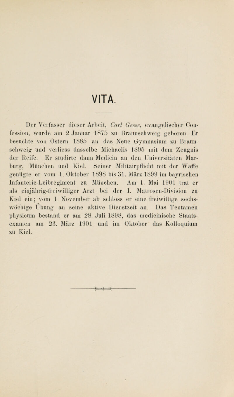 VITA. Der Verfasser dieser Arbeit, Carl Geese, evangelischer Con- fession, wurde am 2 Januar 1875 zu Braunschweig geboren. Er besuchte von Ostern 1885 an das Neue Gymnasium zu Braun¬ schweig und verliess dasselbe Michaelis 1895 mit dem Zeugnis der Reife. Er studirte dann Mediciu an den Universitäten Mar¬ burg, München und Kiel. Seiner Militairpflicht mit der Waffe genügte er vom 1. Oktober 1898 bis 31. März 1899 im bayrischen Infanterie-Leibregiment zu München. Am 1. Mai 1901 trat er als einjährig-freiwilliger Arzt bei der 1. Matrosen-Division zu Kiel ein; vom 1. November ab schloss er eine freiwillige sechs¬ wöchige Übung an seine aktive Dienstzeit an. Das Tentamen physicum bestand er am 28. Juli 1898, das medicinische Staats¬ examen am 23. März 1901 und im Oktober das Kolloquium zu Kiel. ■fc- -j- t-♦ i