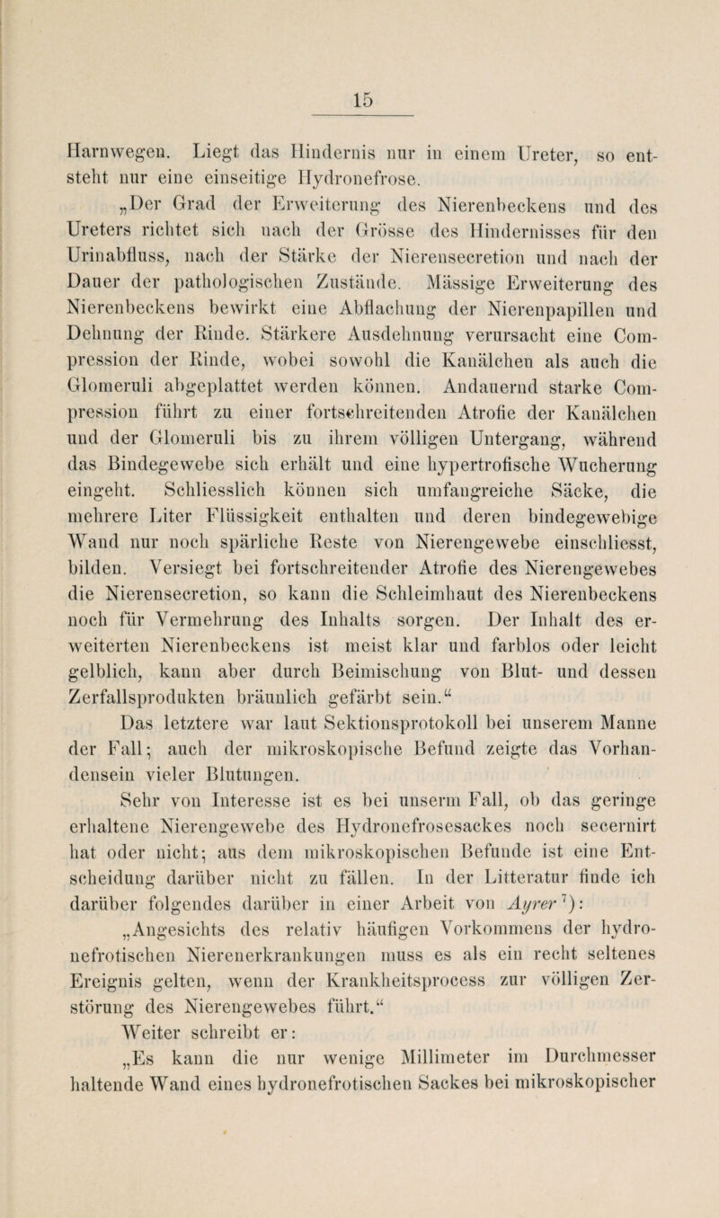 Harnwegen. Liegt das Hindernis nur in einem Ureter, so ent¬ steht nur eine einseitige Hydronefrose. „Der Grad der Erweiterung des Nierenbeckens und des Ureters richtet sich nach der Grösse des Hindernisses für den Urinabfluss, nach der Stärke der Nierensecretion und nach der Dauer der pathologischen Zustände. Massige Erweiterung des Nierenbeckens bewirkt eine Abflachung der Nierenpapillen und Dehnung der Rinde. Stärkere Ausdehnung verursacht eine Com- pression der Rinde, wobei sowohl die Kanälchen als auch die Glomeruli abgeplattet werden können. Andauernd starke Com- pression führt zu einer fortschreitenden Atrofie der Kanälchen und der Glomeruli bis zu ihrem völligen Untergang, während das Bindegewebe sich erhält und eine hypertrofische Wucherung eingeht. Schliesslich können sich umfangreiche Säcke, die mehrere Liter Flüssigkeit enthalten und deren bindegewebige Wand nur noch spärliche Reste von Nierengewebe einschliesst, bilden. Versiegt bei fortschreitender Atrofie des Nierengewebes die Nierensecretion, so kann die Schleimhaut des Nierenbeckens noch für Vermehrung des Inhalts sorgen. Der Inhalt des er¬ weiterten Nierenbeckens ist meist klar und farblos oder leicht gelblich, kann aber durch Beimischung von Blut- und dessen Zerfallsprodukten bräunlich gefärbt sein.“ Das letztere war laut Sektionsprotokoll bei unserem Manne der Fall*, auch der mikroskopische Befund zeigte das Vorhan¬ densein vieler Blutungen. Sehr von Interesse ist es bei unserm Fall, ob das geringe erhaltene Nierengewebe des Ilydronefrosesackes noch secernirt hat oder nicht; aus dem mikroskopischen Befunde ist eine Ent¬ scheidung darüber nicht zu fällen. In der Litteratur finde ich darüber folgendes darüber in einer Arbeit von Ayrer7): „Angesichts des relativ häufigen Vorkommens der hydro- nefrotischen Nierenerkrankungen muss es als ein recht seltenes Ereignis gelten, wenn der Krankheitsprocess zur völligen Zer¬ störung des Nierengewebes führt. “ Weiter schreibt er: „Es kann die nur wenige Millimeter im Durchmesser haltende Wand eines bydronefrotischen Sackes bei mikroskopischer