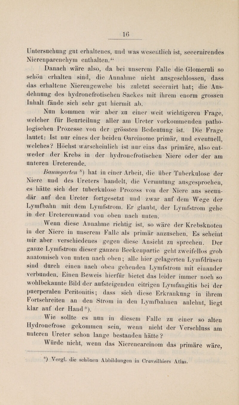 Untersuchung gut erhaltenes, und was wesentlich ist, secernirendes Nierenparenchym enthalten. “ Danach wäre also, da bei unserem Falle die Glomeruli so schön erhalten sind, die Annahme nicht ausgeschlossen, dass das erhaltene Nierengewebe bis zuletzt secernirt hat; die Aus¬ dehnung des hydronefrotischen Sackes mit ihrem enorm grossen Inhalt fände sich sehr gut hiermit ab. Nun kommen wir aber zu einer weit wichtigeren Frage, welcher für Beurteilung aller am Ureter vorkommenden patho¬ logischen Prozesse von der grössten Bedeutung ist. Die Frage lautet: Ist nur eines der beiden Garcinome primär, und eventuell, welches? Höchst warscheinlich ist nur eins das primäre, also ent¬ weder der Krebs in der hydronefrotischen Niere oder der am unteren Ureterende. Baum,garten 8) hat in einer Arbeit, die über Tuberkulose der Niere und des Ureters handelt, die Vermutung ausgesprochen, es hätte sich der tuberkulöse Prozess von der Niere aus secun- där auf den Ureter fortgesetzt und zwar auf dem Wege der Lymfbahn mit dem Lymfstrom. Er glaubt, der Lymfstrom gehe in der Unteren wand von oben nach unten. Wenn diese Annahme richtig ist, so wäre der Krebsknoten in der Niere in unserem Falle als primär anzusehen. Es scheint mii aber verschiedenes gegen diese Ansicht zu sprechen. Der ganze Lymfstiom dieser ganzen Beckenpartie geht zweifellos grob anatomisch von unten nach oben; alle hier gelagerten Lymfdrüsen sind duich einen nach oben gehenden Lymfstrom mit einander veibunden. Einen Beweis hierfür bietet das leider immer noch so wohlbekannte Bild der aufsteigenden eitrigen Lymfangitis bei der pueipeialen Peritonitis; dass sich diese Erkrankung in ihrem Foitschieiten an den Strom in den Lymfbahnen anlehnt, liegt klar auf der Hand*). Wie sollte es nun in diesem Falle zu einer so alten Hydronefrose gekommen sein, wenn nicht der Verschluss am unteren Ureter schon lange bestanden hätte ? Würde nicht, wenn das Nierencarcinom das primäre wäre, §* Abbildun0en in Crnveilhiers Atlas.